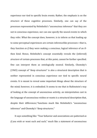 experience	
  nor	
  tied	
  to	
  specific	
  brain	
  events.	
  Rather,	
  the	
  emphasis	
  is	
  on	
  the	
  
structure	
   of	
   these	
   cognitive	
   processes.	
   Similarly,	
   one	
   can	
   say	
   of	
   the	
  
processes	
  represented	
  by	
  Helmholtz’s	
  “unconscious	
  inference”	
  that	
  they	
  are	
  
not	
  in	
  conscious	
  experience,	
  nor	
  can	
  one	
  specify	
  the	
  neural	
  events	
  to	
  which	
  
they	
  refer.	
  What	
  the	
  concept	
  does,	
  however,	
  is	
  to	
  inform	
  us	
  that	
  leading	
  up	
  
to	
  some	
  perceptual	
  experiences	
  are	
  certain	
  inferencelike	
  processes—that	
  is,	
  
they	
  function	
  as	
  if	
  they	
  were	
  making	
  a	
  conscious,	
  logical	
  inference	
  of	
  an	
  if-­‐
then	
   kind.	
   Hence,	
   Helmholtz’s	
   concept	
   essentially	
   reveals	
   the	
   (inferred)	
  
structure	
  of	
  certain	
  processes	
  that,	
  at	
  this	
  point,	
  cannot	
  be	
  further	
  specified.	
  
One	
   can	
   interpret	
   them	
   as	
   ontologically	
   neutral.	
   Similarly,	
   Chomsky’s	
  
(1965)	
  concept	
  of	
  “deep	
  structures”	
  is	
  also	
  a	
  structural	
  description	
  that	
  is	
  
neither	
   represented	
   in	
   conscious	
   experience	
   nor	
   tied	
   to	
   specific	
   neural	
  
events.	
  It	
  is	
  meant	
  to	
  reveal	
  some	
  important	
  things	
  about	
  the	
  structure	
  of	
  
the	
  mind;	
  however,	
  it	
  is	
  embodied.	
  It	
  seems	
  to	
  me	
  that	
  in	
  Rubinstein’s	
  way	
  
of	
  looking	
  at	
  the	
  concept	
  of	
  unconscious	
  activity,	
  an	
  interpretation	
  cast	
  in	
  
the	
  language	
  of	
  unconscious	
  wishes	
  or	
  wants	
  is	
  a	
  structural	
  description	
  that,	
  
despite	
   their	
   differences,9	
  functions	
   much	
   like	
   Helmholtz’s	
   “unconscious	
  
inference”	
  and	
  Chomsky’s	
  “deep	
  structures.”	
  
It	
  says	
  something	
  like:	
  “Your	
  behavior	
  and	
  associations	
  are	
  patterned	
  as	
  
if	
  you	
  wish	
  or	
  want	
  such	
  and	
  such,”	
  much	
  like	
  a	
  statement	
  of	
  unconscious	
  
 