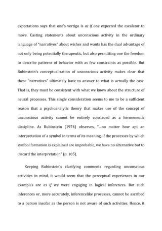 expectations	
   says	
   that	
   one’s	
   vertigo	
   is	
   as	
  if	
   one	
   expected	
   the	
   escalator	
   to	
  
move.	
   Casting	
   statements	
   about	
   unconscious	
   activity	
   in	
   the	
   ordinary	
  
language	
  of	
  “narratives”	
  about	
  wishes	
  and	
  wants	
  has	
  the	
  dual	
  advantage	
  of	
  
not	
  only	
  being	
  potentially	
  therapeutic,	
  but	
  also	
  permitting	
  one	
  the	
  freedom	
  
to	
   describe	
   patterns	
   of	
   behavior	
   with	
   as	
   few	
   constraints	
   as	
   possible.	
   But	
  
Rubinstein’s	
   conceptualization	
   of	
   unconscious	
   activity	
   makes	
   clear	
   that	
  
these	
   “narratives”	
   ultimately	
   have	
   to	
   answer	
   to	
   what	
   is	
   actually	
   the	
   case.	
  
That	
  is,	
  they	
  must	
  be	
  consistent	
  with	
  what	
  we	
  know	
  about	
  the	
  structure	
  of	
  
neural	
  processes.	
  This	
  single	
  consideration	
  seems	
  to	
  me	
  to	
  be	
  a	
  sufficient	
  
reason	
   that	
   a	
   psychoanalytic	
   theory	
   that	
   makes	
   use	
   of	
   the	
   concept	
   of	
  
unconscious	
   activity	
   cannot	
   be	
   entirely	
   construed	
   as	
   a	
   hermeneutic	
  
discipline.	
   As	
   Rubinstein	
   (1974)	
   observes,	
   “…no	
   matter	
   how	
   apt	
   an	
  
interpretation	
  of	
  a	
  symbol	
  in	
  terms	
  of	
  its	
  meaning,	
  if	
  the	
  processes	
  by	
  which	
  
symbol	
  formation	
  is	
  explained	
  are	
  improbable,	
  we	
  have	
  no	
  alternative	
  but	
  to	
  
discard	
  the	
  interpretation”	
  (p.	
  105).	
  
Keeping	
   Rubinstein’s	
   clarifying	
   comments	
   regarding	
   unconscious	
  
activities	
   in	
   mind,	
   it	
   would	
   seem	
   that	
   the	
   perceptual	
   experiences	
   in	
   our	
  
examples	
   are	
   as	
   if	
   we	
   were	
   engaging	
   in	
   logical	
   inferences.	
   But	
   such	
  
inferences	
  or,	
  more	
  accurately,	
  inferencelike	
  processes,	
  cannot	
  be	
  ascribed	
  
to	
  a	
  person	
  insofar	
  as	
  the	
  person	
  is	
  not	
  aware	
  of	
  such	
  activities.	
  Hence,	
  it	
  
 