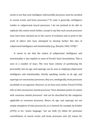 seems	
  to	
  me	
  that	
  such	
  intelligent,	
  inferencelike	
  processes	
  must	
  be	
  ascribed	
  
to	
   neural	
   events	
   and	
   brain	
   processes.10	
  To	
   state	
   it	
   generally,	
   intelligence	
  
resides	
   in	
   subpersonal	
   neural	
   processes.	
   I	
   do	
   not	
   pretend	
   to	
   be	
   able	
   to	
  
explicate	
  this	
  notion	
  much	
  further,	
  except	
  to	
  say	
  that	
  such	
  neural	
  processes	
  
must	
  have	
  been	
  selected	
  out	
  in	
  the	
  course	
  of	
  evolution	
  and	
  to	
  point	
  to	
  the	
  
work	
   of	
   others	
   who	
   have	
   attempted	
   to	
   develop	
   further	
   this	
   idea	
   of	
  
subpersonal	
  intelligence	
  and	
  intentionality	
  (e.g.,	
  Dennett,	
  1969,	
  1978).11	
  
It	
   seems	
   to	
   me	
   that	
   the	
   notion	
   of	
   subpersonal	
   intelligence	
   and	
  
intentionality	
  is	
  also	
  implicit	
  in	
  some	
  of	
  Freud’s	
  basic	
  formulations.	
  This	
  is	
  
seen	
   in	
   a	
   number	
   of	
   ways.	
   The	
   very	
   basic	
   scheme	
   of	
   partitioning	
   the	
  
personality	
  into	
  id,	
  ego,	
  and	
  superego	
  can	
  be	
  seen	
  as	
  implying	
  subpersonal	
  
intelligence	
   and	
   intentionality.	
   Strictly	
   speaking,	
   insofar	
   as	
   id,	
   ego,	
   and	
  
superego	
  are	
  unconscious	
  processes,	
  they	
  are,	
  ontologically,	
  brain	
  processes	
  
ascribable	
  to	
  an	
  organism.	
  However,	
  as	
  we	
  have	
  seen	
  earlier,	
  Freud	
  (1915b)	
  
tells	
  us	
  that	
  unconscious	
  mental	
  processes	
  “have	
  abundant	
  points	
  of	
  contact	
  
with	
   conscious	
   mental	
   processes”	
   and	
   can	
   be	
   described	
   by	
   the	
   categories	
  
applicable	
   to	
   conscious	
   processes.	
   Hence,	
   id,	
   ego,	
   and	
   superego	
   are	
   not	
  
simply	
  metaphors	
  of	
  what	
  persons	
  do,	
  as	
  is	
  claimed,	
  for	
  example,	
  by	
  Schafer	
  
(1976)	
   in	
   his	
   “action	
   language,”	
   but	
   are	
   both	
   (1)	
   labels	
   for	
   particular	
  
constellations	
   of	
   neural	
   events	
   and	
   brain	
   processes	
   and,	
   (2)	
   names	
   for	
  
 