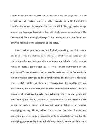classes	
   of	
   wishes	
   and	
   dispositions	
   to	
   behave	
   in	
   certain	
   ways	
   and	
   to	
   have	
  
experiences	
   of	
   certain	
   kinds.	
   In	
   other	
   words,	
   as	
   with	
   Rubinstein’s	
  
classification	
  model	
  discussed	
  earlier,	
  one	
  can	
  think	
  of	
  id,	
  ego,	
  and	
  superego	
  
as	
  a	
  neutral	
  language	
  description	
  that	
  will	
  ideally	
  capture	
  something	
  of	
  the	
  
structure	
   of	
   both	
   neurophysiological	
   functioning	
   on	
   the	
   one	
   hand	
   and	
  
behavior	
  and	
  conscious	
  experience	
  on	
  the	
  other.	
  
If	
   unconscious	
   processes	
   are,	
   ontologically	
   speaking,	
   neural	
   in	
   nature	
  
and	
   if,	
   as	
   Freud	
   maintained,	
   such	
   processes	
   constitute	
   the	
   basic	
   psychic	
  
reality,	
  then	
  the	
  seemingly	
  peculiar	
  conclusion	
  one	
  is	
  led	
  to	
  is	
  that	
  psychic	
  
reality	
   is	
   neural!	
   (See	
   Nagel,	
   1974,	
   for	
   a	
   further	
   elaboration	
   of	
   this	
  
argument.)	
  This	
  conclusion	
  is	
  not	
  as	
  peculiar	
  as	
  it	
  may	
  seem.	
  For	
  what	
  else	
  
can	
  unconscious	
  activities	
  be	
  but	
  neural	
  events?	
  But	
  they	
  are	
  at	
  the	
  same	
  
time	
   mental,	
   insofar	
   as	
   they	
   are	
   characterized	
   by	
   intelligence	
   and	
  
intentionality.	
  For	
  Freud,	
  it	
  should	
  be	
  noted,	
  what	
  defined	
  “mental”	
  was	
  not	
  
phenomenal	
  experience	
  but	
  what	
  I	
  am	
  referring	
  to	
  here	
  as	
  intelligence	
  and	
  
intentionality.	
  For	
  Freud,	
  conscious	
  experience	
  was	
  not	
  the	
  essence	
  of	
  the	
  
mental	
   but	
   only	
   a	
   surface	
   and	
   sporadic	
   representation	
   of	
   an	
   ongoing	
  
underlying	
   activity.	
   Hence,	
   when	
   Freud	
   writes	
   that	
   the	
   ultimate	
   and	
  
underlying	
  psychic	
  reality	
  is	
  unconscious,	
  he	
  is	
  essentially	
  saying	
  that	
  the	
  
underlying	
  psychic	
  reality	
  is	
  neural.	
  Although	
  Freud	
  abandoned	
  his	
  attempt	
  
 