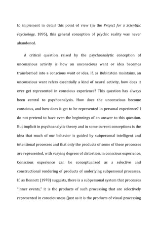 to	
   implement	
   in	
   detail	
   this	
   point	
   of	
   view	
   (in	
   the	
   Project	
   for	
   a	
   Scientific	
  
Psychology,	
   1895),	
   this	
   general	
   conception	
   of	
   psychic	
   reality	
   was	
   never	
  
abandoned.	
  
A	
   critical	
   question	
   raised	
   by	
   the	
   psychoanalytic	
   conception	
   of	
  
unconscious	
   activity	
   is	
   how	
   an	
   unconscious	
   want	
   or	
   idea	
   becomes	
  
transformed	
  into	
  a	
  conscious	
  want	
  or	
  idea.	
  If,	
  as	
  Rubinstein	
  maintains,	
  an	
  
unconscious	
   want	
   refers	
   essentially	
   a	
   kind	
   of	
   neural	
   activity,	
   how	
   does	
   it	
  
ever	
   get	
   represented	
   in	
   conscious	
   experience?	
   This	
   question	
   has	
   always	
  
been	
   central	
   to	
   psychoanalysis.	
   How	
   does	
   the	
   unconscious	
   become	
  
conscious,	
  and	
  how	
  does	
  it	
  get	
  to	
  be	
  represented	
  in	
  personal	
  experience?	
  I	
  
do	
  not	
  pretend	
  to	
  have	
  even	
  the	
  beginnings	
  of	
  an	
  answer	
  to	
  this	
  question.	
  
But	
  implicit	
  in	
  psychoanalytic	
  theory	
  and	
  in	
  some	
  current	
  conceptions	
  is	
  the	
  
idea	
   that	
   much	
   of	
   our	
   behavior	
   is	
   guided	
   by	
   subpersonal	
   intelligent	
   and	
  
intentional	
  processes	
  and	
  that	
  only	
  the	
  products	
  of	
  some	
  of	
  these	
  processes	
  
are	
  represented,	
  with	
  varying	
  degrees	
  of	
  distortion,	
  in	
  conscious	
  experience.	
  
Conscious	
   experience	
   can	
   be	
   conceptualized	
   as	
   a	
   selective	
   and	
  
constructional	
  rendering	
  of	
  products	
  of	
  underlying	
  subpersonal	
  processes.	
  
If,	
  as	
  Dennett	
  (1978)	
  suggests,	
  there	
  is	
  a	
  subpersonal	
  system	
  that	
  processes	
  
“inner	
   events,”	
   it	
   is	
   the	
   products	
   of	
   such	
   processing	
   that	
   are	
   selectively	
  
represented	
  in	
  consciousness	
  (just	
  as	
  it	
  is	
  the	
  products	
  of	
  visual	
  processing	
  
 