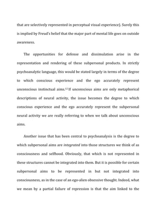 that	
  are	
  selectively	
  represented	
  in	
  perceptual	
  visual	
  experience).	
  Surely	
  this	
  
is	
  implied	
  by	
  Freud’s	
  belief	
  that	
  the	
  major	
  part	
  of	
  mental	
  life	
  goes	
  on	
  outside	
  
awareness.	
  
The	
   opportunities	
   for	
   defense	
   and	
   dissimulation	
   arise	
   in	
   the	
  
representation	
   and	
   rendering	
   of	
   these	
   subpersonal	
   products.	
   In	
   strictly	
  
psychoanalytic	
  language,	
  this	
  would	
  be	
  stated	
  largely	
  in	
  terms	
  of	
  the	
  degree	
  
to	
   which	
   conscious	
   experience	
   and	
   the	
   ego	
   accurately	
   represent	
  
unconscious	
   instinctual	
   aims.12	
  If	
   unconscious	
   aims	
   are	
   only	
   metaphorical	
  
descriptions	
   of	
   neural	
   activity,	
   the	
   issue	
   becomes	
   the	
   degree	
   to	
   which	
  
conscious	
   experience	
   and	
   the	
   ego	
   accurately	
   represent	
   the	
   subpersonal	
  
neural	
  activity	
  we	
  are	
  really	
  referring	
  to	
  when	
  we	
  talk	
  about	
  unconscious	
  
aims.	
  
Another	
  issue	
  that	
  has	
  been	
  central	
  to	
  psychoanalysis	
  is	
  the	
  degree	
  to	
  
which	
  subpersonal	
  aims	
  are	
  integrated	
  into	
  those	
  structures	
  we	
  think	
  of	
  as	
  
consciousness	
   and	
   selfhood.	
   Obviously,	
   that	
   which	
   is	
   not	
   represented	
   in	
  
these	
  structures	
  cannot	
  be	
  integrated	
  into	
  them.	
  But	
  it	
  is	
  possible	
  for	
  certain	
  
subpersonal	
   aims	
   to	
   be	
   represented	
   in	
   but	
   not	
   integrated	
   into	
  
consciousness,	
  as	
  in	
  the	
  case	
  of	
  an	
  ego-­‐alien	
  obsessive	
  thought.	
  Indeed,	
  what	
  
we	
   mean	
   by	
   a	
   partial	
   failure	
   of	
   repression	
   is	
   that	
   the	
   aim	
   linked	
   to	
   the	
  
 