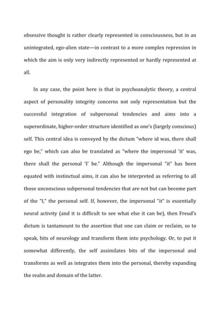 obsessive	
  thought	
  is	
  rather	
  clearly	
  represented	
  in	
  consciousness,	
  but	
  in	
  an	
  
unintegrated,	
  ego-­‐alien	
  state—in	
  contrast	
  to	
  a	
  more	
  complex	
  repression	
  in	
  
which	
  the	
  aim	
  is	
  only	
  very	
  indirectly	
  represented	
  or	
  hardly	
  represented	
  at	
  
all.	
  
In	
   any	
   case,	
   the	
   point	
   here	
   is	
   that	
   in	
   psychoanalytic	
   theory,	
   a	
   central	
  
aspect	
   of	
   personality	
   integrity	
   concerns	
   not	
   only	
   representation	
   but	
   the	
  
successful	
   integration	
   of	
   subpersonal	
   tendencies	
   and	
   aims	
   into	
   a	
  
superordinate,	
  higher-­‐order	
  structure	
  identified	
  as	
  one’s	
  (largely	
  conscious)	
  
self.	
  This	
  central	
  idea	
  is	
  conveyed	
  by	
  the	
  dictum	
  “where	
  id	
  was,	
  there	
  shall	
  
ego	
   be,”	
   which	
   can	
   also	
   be	
   translated	
   as	
   “where	
   the	
   impersonal	
   ‘it’	
   was,	
  
there	
   shall	
   the	
   personal	
   ‘I’	
   be.”	
   Although	
   the	
   impersonal	
   “it”	
   has	
   been	
  
equated	
  with	
  instinctual	
  aims,	
  it	
  can	
  also	
  be	
  interpreted	
  as	
  referring	
  to	
  all	
  
those	
  unconscious	
  subpersonal	
  tendencies	
  that	
  are	
  not	
  but	
  can	
  become	
  part	
  
of	
   the	
   “I,”	
   the	
   personal	
   self.	
   If,	
   however,	
   the	
   impersonal	
   “it”	
   is	
   essentially	
  
neural	
  activity	
  (and	
  it	
  is	
  difficult	
  to	
  see	
  what	
  else	
  it	
  can	
  be),	
  then	
  Freud’s	
  
dictum	
  is	
  tantamount	
  to	
  the	
  assertion	
  that	
  one	
  can	
  claim	
  or	
  reclaim,	
  so	
  to	
  
speak,	
  bits	
  of	
  neurology	
  and	
  transform	
  them	
  into	
  psychology.	
  Or,	
  to	
  put	
  it	
  
somewhat	
   differently,	
   the	
   self	
   assimilates	
   bits	
   of	
   the	
   impersonal	
   and	
  
transforms	
  as	
  well	
  as	
  integrates	
  them	
  into	
  the	
  personal,	
  thereby	
  expanding	
  
the	
  realm	
  and	
  domain	
  of	
  the	
  latter.	
  
 