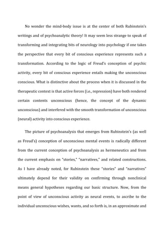 No	
   wonder	
   the	
   mind-­‐body	
   issue	
   is	
   at	
   the	
   center	
   of	
   both	
   Rubinstein’s	
  
writings	
  and	
  of	
  psychoanalytic	
  theory!	
  It	
  may	
  seem	
  less	
  strange	
  to	
  speak	
  of	
  
transforming	
  and	
  integrating	
  bits	
  of	
  neurology	
  into	
  psychology	
  if	
  one	
  takes	
  
the	
   perspective	
   that	
   every	
   bit	
   of	
   conscious	
   experience	
   represents	
   such	
   a	
  
transformation.	
   According	
   to	
   the	
   logic	
   of	
   Freud’s	
   conception	
   of	
   psychic	
  
activity,	
  every	
  bit	
  of	
  conscious	
  experience	
  entails	
  making	
  the	
  unconscious	
  
conscious.	
  What	
  is	
  distinctive	
  about	
  the	
  process	
  when	
  it	
  is	
  discussed	
  in	
  the	
  
therapeutic	
  context	
  is	
  that	
  active	
  forces	
  (i.e.,	
  repression)	
  have	
  both	
  rendered	
  
certain	
   contents	
   unconscious	
   (hence,	
   the	
   concept	
   of	
   the	
   dynamic	
  
unconscious)	
  and	
  interfered	
  with	
  the	
  smooth	
  transformation	
  of	
  unconscious	
  
(neural)	
  activity	
  into	
  conscious	
  experience.	
  
The	
  picture	
  of	
  psychoanalysis	
  that	
  emerges	
  from	
  Rubinstein’s	
  (as	
  well	
  
as	
  Freud’s)	
  conception	
  of	
  unconscious	
  mental	
  events	
  is	
  radically	
  different	
  
from	
   the	
   current	
   conception	
   of	
   psychoanalysis	
   as	
   hermeneutics	
   and	
   from	
  
the	
  current	
  emphasis	
  on	
  “stories,”	
  “narratives,”	
  and	
  related	
  constructions.	
  
As	
   I	
   have	
   already	
   noted,	
   for	
   Rubinstein	
   these	
   “stories”	
   and	
   “narratives”	
  
ultimately	
   depend	
   for	
   their	
   validity	
   on	
   confirming	
   through	
   nonclinical	
  
means	
   general	
   hypotheses	
   regarding	
   our	
   basic	
   structure.	
   Now,	
   from	
   the	
  
point	
   of	
   view	
   of	
   unconscious	
   activity	
   as	
   neural	
   events,	
   to	
   ascribe	
   to	
   the	
  
individual	
  unconscious	
  wishes,	
  wants,	
  and	
  so	
  forth	
  is,	
  in	
  an	
  approximate	
  and	
  
 