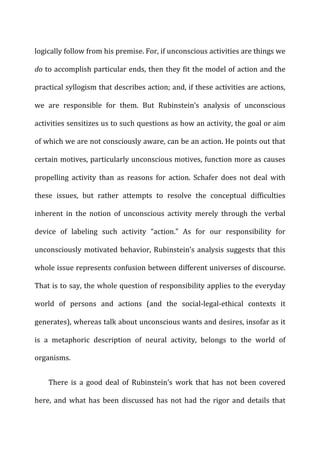 logically	
  follow	
  from	
  his	
  premise.	
  For,	
  if	
  unconscious	
  activities	
  are	
  things	
  we	
  
do	
  to	
  accomplish	
  particular	
  ends,	
  then	
  they	
  fit	
  the	
  model	
  of	
  action	
  and	
  the	
  
practical	
  syllogism	
  that	
  describes	
  action;	
  and,	
  if	
  these	
  activities	
  are	
  actions,	
  
we	
   are	
   responsible	
   for	
   them.	
   But	
   Rubinstein’s	
   analysis	
   of	
   unconscious	
  
activities	
  sensitizes	
  us	
  to	
  such	
  questions	
  as	
  how	
  an	
  activity,	
  the	
  goal	
  or	
  aim	
  
of	
  which	
  we	
  are	
  not	
  consciously	
  aware,	
  can	
  be	
  an	
  action.	
  He	
  points	
  out	
  that	
  
certain	
  motives,	
  particularly	
  unconscious	
  motives,	
  function	
  more	
  as	
  causes	
  
propelling	
   activity	
   than	
   as	
   reasons	
   for	
   action.	
   Schafer	
   does	
   not	
   deal	
   with	
  
these	
   issues,	
   but	
   rather	
   attempts	
   to	
   resolve	
   the	
   conceptual	
   difficulties	
  
inherent	
   in	
   the	
   notion	
   of	
   unconscious	
   activity	
   merely	
   through	
   the	
   verbal	
  
device	
   of	
   labeling	
   such	
   activity	
   “action.”	
   As	
   for	
   our	
   responsibility	
   for	
  
unconsciously	
  motivated	
  behavior,	
  Rubinstein’s	
  analysis	
  suggests	
  that	
  this	
  
whole	
  issue	
  represents	
  confusion	
  between	
  different	
  universes	
  of	
  discourse.	
  
That	
  is	
  to	
  say,	
  the	
  whole	
  question	
  of	
  responsibility	
  applies	
  to	
  the	
  everyday	
  
world	
   of	
   persons	
   and	
   actions	
   (and	
   the	
   social-­‐legal-­‐ethical	
   contexts	
   it	
  
generates),	
  whereas	
  talk	
  about	
  unconscious	
  wants	
  and	
  desires,	
  insofar	
  as	
  it	
  
is	
   a	
   metaphoric	
   description	
   of	
   neural	
   activity,	
   belongs	
   to	
   the	
   world	
   of	
  
organisms.	
  
There	
   is	
   a	
   good	
   deal	
   of	
   Rubinstein’s	
   work	
   that	
   has	
   not	
   been	
   covered	
  
here,	
  and	
  what	
  has	
  been	
  discussed	
  has	
  not	
  had	
  the	
  rigor	
  and	
  details	
  that	
  
 