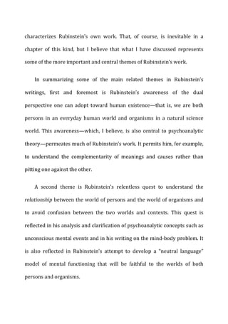 characterizes	
   Rubinstein’s	
   own	
   work.	
   That,	
   of	
   course,	
   is	
   inevitable	
   in	
   a	
  
chapter	
   of	
   this	
   kind,	
   but	
   I	
   believe	
   that	
   what	
   I	
   have	
   discussed	
   represents	
  
some	
  of	
  the	
  more	
  important	
  and	
  central	
  themes	
  of	
  Rubinstein’s	
  work.	
  
In	
   summarizing	
   some	
   of	
   the	
   main	
   related	
   themes	
   in	
   Rubinstein’s	
  
writings,	
   first	
   and	
   foremost	
   is	
   Rubinstein’s	
   awareness	
   of	
   the	
   dual	
  
perspective	
   one	
   can	
   adopt	
   toward	
   human	
   existence—that	
   is,	
   we	
   are	
   both	
  
persons	
   in	
   an	
   everyday	
   human	
   world	
   and	
   organisms	
   in	
   a	
   natural	
   science	
  
world.	
   This	
   awareness—which,	
   I	
   believe,	
   is	
   also	
   central	
   to	
   psychoanalytic	
  
theory—permeates	
  much	
  of	
  Rubinstein’s	
  work.	
  It	
  permits	
  him,	
  for	
  example,	
  
to	
   understand	
   the	
   complementarity	
   of	
   meanings	
   and	
   causes	
   rather	
   than	
  
pitting	
  one	
  against	
  the	
  other.	
  
A	
   second	
   theme	
   is	
   Rubinstein’s	
   relentless	
   quest	
   to	
   understand	
   the	
  
relationship	
  between	
  the	
  world	
  of	
  persons	
  and	
  the	
  world	
  of	
  organisms	
  and	
  
to	
   avoid	
   confusion	
   between	
   the	
   two	
   worlds	
   and	
   contexts.	
   This	
   quest	
   is	
  
reflected	
  in	
  his	
  analysis	
  and	
  clarification	
  of	
  psychoanalytic	
  concepts	
  such	
  as	
  
unconscious	
  mental	
  events	
  and	
  in	
  his	
  writing	
  on	
  the	
  mind-­‐body	
  problem.	
  It	
  
is	
   also	
   reflected	
   in	
   Rubinstein’s	
   attempt	
   to	
   develop	
   a	
   “neutral	
   language”	
  
model	
   of	
   mental	
   functioning	
   that	
   will	
   be	
   faithful	
   to	
   the	
   worlds	
   of	
   both	
  
persons	
  and	
  organisms.	
  
 