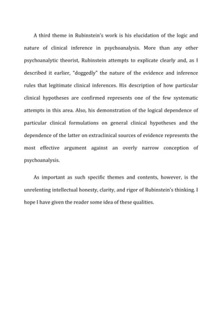 A	
  third	
  theme	
  in	
  Rubinstein’s	
  work	
  is	
  his	
  elucidation	
  of	
  the	
  logic	
  and	
  
nature	
   of	
   clinical	
   inference	
   in	
   psychoanalysis.	
   More	
   than	
   any	
   other	
  
psychoanalytic	
   theorist,	
   Rubinstein	
   attempts	
   to	
   explicate	
   clearly	
   and,	
   as	
   I	
  
described	
   it	
   earlier,	
   “doggedly”	
   the	
   nature	
   of	
   the	
   evidence	
   and	
   inference	
  
rules	
   that	
   legitimate	
   clinical	
   inferences.	
   His	
   description	
   of	
   how	
   particular	
  
clinical	
   hypotheses	
   are	
   confirmed	
   represents	
   one	
   of	
   the	
   few	
   systematic	
  
attempts	
  in	
  this	
  area.	
  Also,	
  his	
  demonstration	
  of	
  the	
  logical	
  dependence	
  of	
  
particular	
   clinical	
   formulations	
   on	
   general	
   clinical	
   hypotheses	
   and	
   the	
  
dependence	
  of	
  the	
  latter	
  on	
  extraclinical	
  sources	
  of	
  evidence	
  represents	
  the	
  
most	
   effective	
   argument	
   against	
   an	
   overly	
   narrow	
   conception	
   of	
  
psychoanalysis.	
  
As	
   important	
   as	
   such	
   specific	
   themes	
   and	
   contents,	
   however,	
   is	
   the	
  
unrelenting	
  intellectual	
  honesty,	
  clarity,	
  and	
  rigor	
  of	
  Rubinstein’s	
  thinking.	
  I	
  
hope	
  I	
  have	
  given	
  the	
  reader	
  some	
  idea	
  of	
  these	
  qualities.	
  
 