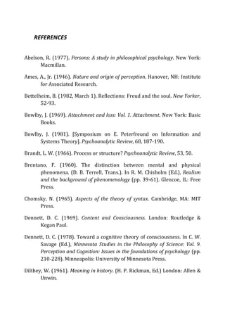REFERENCES	
  
Abelson,	
  R.	
  (1977).	
  Persons:	
  A	
  study	
  in	
  philosophical	
  psychology.	
  New	
  York:	
  
Macmillan.	
  	
  
Ames,	
  A.,	
  Jr.	
  (1946).	
  Nature	
  and	
  origin	
  of	
  perception.	
  Hanover,	
  NH:	
  Institute	
  
for	
  Associated	
  Research.	
  
Bettelheim,	
  B.	
  (1982,	
  March	
  1).	
  Reflections:	
  Freud	
  and	
  the	
  soul.	
  New	
  Yorker,	
  
52-­‐93.	
  	
  
Bowlby,	
  J.	
  (1969).	
  Attachment	
  and	
  loss:	
  Vol.	
  1.	
  Attachment.	
  New	
  York:	
  Basic	
  
Books.	
  	
  
Bowlby,	
   J.	
   (1981).	
   [Symposium	
   on	
   E.	
   Peterfreund	
   on	
   Information	
   and	
  
Systems	
  Theory].	
  Psychoanalytic	
  Review,	
  68,	
  187-­‐190.	
  
Brandt,	
  L.	
  W.	
  (1966).	
  Process	
  or	
  structure?	
  Psychoanalytic	
  Review,	
  53,	
  50.	
  
Brentano,	
   F.	
   (1960).	
   The	
   distinction	
   between	
   mental	
   and	
   physical	
  
phenomena.	
  (D.	
  B.	
  Terrell,	
  Trans.).	
  In	
  R.	
  M.	
  Chisholm	
  (Ed.),	
  Realism	
  
and	
  the	
  background	
  of	
  phenomenology	
  (pp.	
  39-­‐61).	
  Glencoe,	
  IL:	
  Free	
  
Press.	
  
Chomsky,	
   N.	
   (1965).	
   Aspects	
   of	
   the	
   theory	
   of	
   syntax.	
   Cambridge,	
   MA:	
   MIT	
  
Press.	
  	
  
Dennett,	
   D.	
   C.	
   (1969).	
   Content	
   and	
   Consciousness.	
   London:	
   Routledge	
   &	
  
Kegan	
  Paul.	
  	
  
Dennett,	
  D.	
  C.	
  (1978).	
  Toward	
  a	
  cognitive	
  theory	
  of	
  consciousness.	
  In	
  C.	
  W.	
  
Savage	
   (Ed.),	
   Minnesota	
   Studies	
   in	
   the	
   Philosophy	
   of	
   Science:	
   Vol.	
   9.	
  
Perception	
  and	
  Cognition:	
  Issues	
  in	
  the	
  foundations	
  of	
  psychology	
  (pp.	
  
210-­‐228).	
  Minneapolis:	
  University	
  of	
  Minnesota	
  Press.	
  
Dilthey,	
  W.	
  (1961).	
  Meaning	
  in	
  history.	
  (H.	
  P.	
  Rickman,	
  Ed.)	
  London:	
  Allen	
  &	
  
Unwin.	
  	
  
 