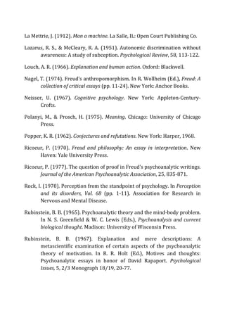La	
  Mettrie,	
  J.	
  (1912).	
  Man	
  a	
  machine.	
  La	
  Salle,	
  IL:	
  Open	
  Court	
  Publishing	
  Co.	
  
Lazarus,	
  R.	
  S.,	
  &	
  McCleary,	
  R.	
  A.	
  (1951).	
  Autonomic	
  discrimination	
  without	
  
awareness:	
  A	
  study	
  of	
  subception.	
  Psychological	
  Review,	
  58,	
  113-­‐122.	
  
Louch,	
  A.	
  R.	
  (1966).	
  Explanation	
  and	
  human	
  action.	
  Oxford:	
  Blackwell.	
  
Nagel,	
  T.	
  (1974).	
  Freud’s	
  anthropomorphism.	
  In	
  R.	
  Wollheim	
  (Ed.),	
  Freud:	
  A	
  
collection	
  of	
  critical	
  essays	
  (pp.	
  11-­‐24).	
  New	
  York:	
  Anchor	
  Books.	
  
Neisser,	
   U.	
   (1967).	
   Cognitive	
   psychology.	
   New	
   York:	
   Appleton-­‐Century-­‐
Crofts.	
  
Polanyi,	
   M.,	
   &	
   Prosch,	
   H.	
   (1975).	
   Meaning.	
   Chicago:	
   University	
   of	
   Chicago	
  
Press.	
  
Popper,	
  K.	
  R.	
  (1962).	
  Conjectures	
  and	
  refutations.	
  New	
  York:	
  Harper,	
  1968.	
  
Ricoeur,	
   P.	
   (1970).	
   Freud	
   and	
   philosophy:	
   An	
   essay	
   in	
   interpretation.	
   New	
  
Haven:	
  Yale	
  University	
  Press.	
  
Ricoeur,	
  P.	
  (1977).	
  The	
  question	
  of	
  proof	
  in	
  Freud’s	
  psychoanalytic	
  writings.	
  
Journal	
  of	
  the	
  American	
  Psychoanalytic	
  Association,	
  25,	
  835-­‐871.	
  
Rock,	
  I.	
  (1970).	
  Perception	
  from	
  the	
  standpoint	
  of	
  psychology.	
  In	
  Perception	
  
and	
   its	
   disorders,	
   Vol.	
   68	
   (pp.	
   1-­‐11).	
   Association	
   for	
   Research	
   in	
  
Nervous	
  and	
  Mental	
  Disease.	
  
Rubinstein,	
  B.	
  B.	
  (1965).	
  Psychoanalytic	
  theory	
  and	
  the	
  mind-­‐body	
  problem.	
  
In	
  N.	
  S.	
  Greenfield	
  &	
  W.	
  C.	
  Lewis	
  (Eds.),	
  Psychoanalysis	
  and	
  current	
  
biological	
  thought.	
  Madison:	
  University	
  of	
  Wisconsin	
  Press.	
  
Rubinstein,	
   B.	
   B.	
   (1967).	
   Explanation	
   and	
   mere	
   descriptions:	
   A	
  
metascientific	
   examination	
   of	
   certain	
   aspects	
   of	
   the	
   psychoanalytic	
  
theory	
   of	
   motivation.	
   In	
   R.	
   R.	
   Holt	
   (Ed.),	
   Motives	
   and	
   thoughts:	
  
Psychoanalytic	
   essays	
   in	
   honor	
   of	
   David	
   Rapaport.	
   Psychological	
  
Issues,	
  5,	
  2/3	
  Monograph	
  18/19,	
  20-­‐77.	
  
 