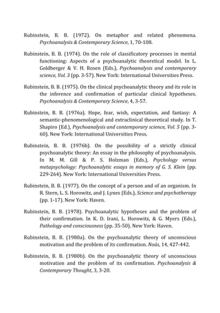 Rubinstein,	
   B.	
   B.	
   (1972).	
   On	
   metaphor	
   and	
   related	
   phenomena.	
  
Psychoanalysis	
  &	
  Contemporary	
  Science,	
  1,	
  70-­‐108.	
  
Rubinstein,	
   B.	
   B.	
   (1974).	
   On	
   the	
   role	
   of	
   classificatory	
   processes	
   in	
   mental	
  
functioning:	
   Aspects	
   of	
   a	
   psychoanalytic	
   theoretical	
   model.	
   In	
   L.	
  
Goldberger	
   &	
   V.	
   H.	
   Rosen	
   (Eds.),	
   Psychoanalysis	
   and	
   contemporary	
  
science,	
  Vol.	
  3	
  (pp.	
  3-­‐57).	
  New	
  York:	
  International	
  Universities	
  Press.	
  
Rubinstein,	
  B.	
  B.	
  (1975).	
  On	
  the	
  clinical	
  psychoanalytic	
  theory	
  and	
  its	
  role	
  in	
  
the	
   inference	
   and	
   confirmation	
   of	
   particular	
   clinical	
   hypotheses.	
  
Psychoanalysis	
  &	
  Contemporary	
  Science,	
  4,	
  3-­‐57.	
  
Rubinstein,	
   B.	
   B.	
   (1976a).	
   Hope,	
   fear,	
   wish,	
   expectation,	
   and	
   fantasy:	
   A	
  
semantic-­‐phenomenological	
  and	
  extraclinical	
  theoretical	
  study.	
  In	
  T.	
  
Shapiro	
  (Ed.),	
  Psychoanalysis	
  and	
  contemporary	
  science,	
  Vol.	
  5	
  (pp.	
  3-­‐
60).	
  New	
  York:	
  International	
  Universities	
  Press.	
  
Rubinstein,	
   B.	
   B.	
   (1976b).	
   On	
   the	
   possibility	
   of	
   a	
   strictly	
   clinical	
  
psychoanalytic	
  theory:	
  An	
  essay	
  in	
  the	
  philosophy	
  of	
  psychoanalysis.	
  
In	
   M.	
   M.	
   Gill	
   &	
   P.	
   S.	
   Holzman	
   (Eds.),	
   Psychology	
   versus	
  
metapsychology:	
   Psychoanalytic	
   essays	
   in	
   memory	
   of	
   G.	
   S.	
   Klein	
   (pp.	
  
229-­‐264).	
  New	
  York:	
  International	
  Universities	
  Press.	
  
Rubinstein,	
  B.	
  B.	
  (1977).	
  On	
  the	
  concept	
  of	
  a	
  person	
  and	
  of	
  an	
  organism.	
  In	
  
R.	
  Stern,	
  L.	
  S.	
  Horowitz,	
  and	
  J.	
  Lynes	
  (Eds.),	
  Science	
  and	
  psychotherapy	
  
(pp.	
  1-­‐17).	
  New	
  York:	
  Haven.	
  
Rubinstein,	
   B.	
   B.	
   (1978).	
   Psychoanalytic	
   hypotheses	
   and	
   the	
   problem	
   of	
  
their	
   confirmation.	
   In	
   K.	
   D.	
   Irani,	
   L.	
   Horowitz,	
   &	
   G.	
   Myers	
   (Eds.),	
  
Pathology	
  and	
  consciousness	
  (pp.	
  35-­‐50).	
  New	
  York:	
  Haven.	
  
Rubinstein,	
   B.	
   B.	
   (1980a).	
   On	
   the	
   psychoanalytic	
   theory	
   of	
   unconscious	
  
motivation	
  and	
  the	
  problem	
  of	
  its	
  confirmation.	
  Noús,	
  14,	
  427-­‐442.	
  
Rubinstein,	
   B.	
   B.	
   (1980b).	
   On	
   the	
   psychoanalytic	
   theory	
   of	
   unconscious	
  
motivation	
   and	
   the	
   problem	
   of	
   its	
   confirmation.	
   Psychoanalysis	
   &	
  
Contemporary	
  Thought,	
  3,	
  3-­‐20.	
  
 