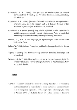 Rubinstein,	
   B.	
   B.	
   (1980c).	
   The	
   problem	
   of	
   confirmation	
   in	
   clinical	
  
psychoanalysis.	
   Journal	
   of	
   the	
   American	
   Psychoanalytic	
   Association,	
  
28,	
  397-­‐416.	
  
Rubinstein,	
  B.	
  B.	
  (1980d).	
  [Review	
  of	
  The	
  self	
  and	
  its	
  brain:	
  An	
  argument	
  for	
  
interactionism,	
   by	
   K.	
   R.	
   Popper	
   and	
   J.	
   C.	
   Eccles.]	
   Journal	
   of	
   the	
  
American	
  Psychoanalytic	
  Association,	
  28,	
  210-­‐219.	
  
Rubinstein,	
  B.	
  B.	
  (1981,	
  January	
  27).	
  Person,	
  organism,	
  &	
  self:	
  Their	
  worlds	
  
and	
  their	
  psychoanalytically	
  relevant	
  relationships.	
  Paper	
  presented	
  at	
  
a	
  meeting	
  of	
  the	
  New	
  York	
  Psychoanalytic	
  Society,	
  New	
  York.	
  
Schafer,	
   R.	
   (1976).	
   A	
   new	
   language	
   for	
   psychoanalysis.	
   New	
   Haven:	
   Yale	
  
University	
  Press.	
  
Sellars,	
  W.	
  (1963).	
  Science,	
  Perception,	
  and	
  Reality.	
  London:	
  Routledge	
  Kegan	
  
Paul.	
  
Taylor,	
   R.	
   (1964).	
   The	
   Explanation	
   of	
   Behavior.	
   London:	
   Routledge	
   and	
  
Kegan	
  Paul.	
  
Winnicott,	
  D.	
  W.	
  (1949).	
  Mind	
  and	
  its	
  relation	
  to	
  the	
  psycho-­‐soma.	
  In	
  D.	
  W.	
  
Winnicott	
  Collected	
  Papers:	
  Though	
  Pediatrics	
  to	
  Psychoanalysis.	
  New	
  
York:	
  Basic	
  Books.	
  
	
  
Notes	
  
	
  	
  	
  	
  	
  	
  	
  	
  	
  	
  	
  	
  	
  	
  	
  	
  	
  	
  	
  	
  	
  	
  	
  	
  	
  	
  	
  	
  	
  	
  	
  	
  	
  	
  	
  	
  	
  	
  	
  	
  	
  	
  	
  	
  	
  	
  	
  	
  	
  	
  	
  	
  	
  	
  	
  	
  
1.	
  Within	
  philosophy,	
  certain	
  formulations	
  concerning	
  the	
  nature	
  of	
  human	
  action	
  
and	
  its	
  claimed	
  lack	
  of	
  susceptibility	
  to	
  causal	
  explanation	
  also	
  seem	
  to	
  me	
  
to	
  be	
  contemporary	
  expressions	
  of	
  this	
  program	
  (see	
  for	
  example,	
  the	
  work	
  
of	
   Abelson,	
   1977;	
   Louch,	
   1966;	
   Taylor,	
   1964).	
   One	
   also	
   sees	
   in	
   Schafer’s	
  
 