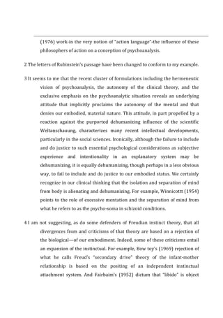  	
  	
  	
  	
  	
  	
  	
  	
  	
  	
  	
  	
  	
  	
  	
  	
  	
  	
  	
  	
  	
  	
  	
  	
  	
  	
  	
  	
  	
  	
  	
  	
  	
  	
  	
  	
  	
  	
  	
  	
  	
  	
  	
  	
  	
  	
  	
  	
  	
  	
  	
  	
  	
  	
  	
  	
  	
  	
  	
  	
  	
  	
  	
  	
  	
  	
  	
  	
  	
  	
  	
  	
  	
  	
  	
  	
  	
  	
  	
  	
  	
  	
  	
  	
  	
  	
  	
  	
  	
  	
  	
  	
  	
  	
  	
  	
  	
  	
  	
  	
  	
  	
  	
  	
  	
  	
  	
  	
  	
  	
  	
  	
  	
  	
  	
  	
  	
  	
  	
  	
  	
  	
  	
  	
  	
  	
  	
  	
  	
  	
  	
  	
  	
  	
  	
  	
  	
  	
  	
  	
  	
  	
  	
  	
  	
  	
  	
  	
  	
  
(1976)	
  work-­‐in	
  the	
  very	
  notion	
  of	
  “action	
  language”-­‐the	
  influence	
  of	
  these	
  
philosophers	
  of	
  action	
  on	
  a	
  conception	
  of	
  psychoanalysis.	
  
2	
  The	
  letters	
  of	
  Rubinstein’s	
  passage	
  have	
  been	
  changed	
  to	
  conform	
  to	
  my	
  example.	
  
3	
  It	
  seems	
  to	
  me	
  that	
  the	
  recent	
  cluster	
  of	
  formulations	
  including	
  the	
  hermeneutic	
  
vision	
   of	
   psychoanalysis,	
   the	
   autonomy	
   of	
   the	
   clinical	
   theory,	
   and	
   the	
  
exclusive	
  emphasis	
  on	
  the	
  psychoanalytic	
  situation	
  reveals	
  an	
  underlying	
  
attitude	
   that	
   implicitly	
   proclaims	
   the	
   autonomy	
   of	
   the	
   mental	
   and	
   that	
  
denies	
  our	
  embodied,	
  material	
  nature.	
  This	
  attitude,	
  in	
  part	
  propelled	
  by	
  a	
  
reaction	
   against	
   the	
   purported	
   dehumanizing	
   influence	
   of	
   the	
   scientific	
  
Weltanschauung,	
   characterizes	
   many	
   recent	
   intellectual	
   developments,	
  
particularly	
  in	
  the	
  social	
  sciences.	
  Ironically,	
  although	
  the	
  failure	
  to	
  include	
  
and	
  do	
  justice	
  to	
  such	
  essential	
  psychological	
  considerations	
  as	
  subjective	
  
experience	
   and	
   intentionality	
   in	
   an	
   explanatory	
   system	
   may	
   be	
  
dehumanizing,	
  it	
  is	
  equally	
  dehumanizing,	
  though	
  perhaps	
  in	
  a	
  less	
  obvious	
  
way,	
  to	
  fail	
  to	
  include	
  and	
  do	
  justice	
  to	
  our	
  embodied	
  status.	
  We	
  certainly	
  
recognize	
  in	
  our	
  clinical	
  thinking	
  that	
  the	
  isolation	
  and	
  separation	
  of	
  mind	
  
from	
  body	
  is	
  alienating	
  and	
  dehumanizing.	
  For	
  example,	
  Winnicottt	
  (1954)	
  
points	
  to	
  the	
  role	
  of	
  excessive	
  mentation	
  and	
  the	
  separation	
  of	
  mind	
  from	
  
what	
  he	
  refers	
  to	
  as	
  the	
  psycho-­‐soma	
  in	
  schizoid	
  conditions.	
  
4	
  I	
  am	
  not	
  suggesting,	
  as	
  do	
  some	
  defenders	
  of	
  Freudian	
  instinct	
  theory,	
  that	
  all	
  
divergences	
  from	
  and	
  criticisms	
  of	
  that	
  theory	
  are	
  based	
  on	
  a	
  rejection	
  of	
  
the	
  biological—of	
  our	
  embodiment.	
  Indeed,	
  some	
  of	
  these	
  criticisms	
  entail	
  
an	
  expansion	
  of	
  the	
  instinctual.	
  For	
  example,	
  Bow	
  toy's	
  (1969)	
  rejection	
  of	
  
what	
   he	
   calls	
   Freud’s	
   “secondary	
   drive”	
   theory	
   of	
   the	
   infant-­‐mother	
  
relationship	
   is	
   based	
   on	
   the	
   positing	
   of	
   an	
   independent	
   instinctual	
  
attachment	
   system.	
   And	
   Fairbaim’s	
   (1952)	
   dictum	
   that	
   “libido”	
   is	
   object	
  
 