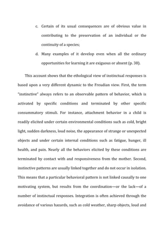 c. Certain	
   of	
   its	
   usual	
   consequences	
   are	
   of	
   obvious	
   value	
   in	
  
contributing	
   to	
   the	
   preservation	
   of	
   an	
   individual	
   or	
   the	
  
continuity	
  of	
  a	
  species;	
  
d. Many	
   examples	
   of	
   it	
   develop	
   even	
   when	
   all	
   the	
   ordinary	
  
opportunities	
  for	
  learning	
  it	
  are	
  exiguous	
  or	
  absent	
  (p.	
  38).	
  
This	
  account	
  shows	
  that	
  the	
  ethological	
  view	
  of	
  instinctual	
  responses	
  is	
  
based	
  upon	
  a	
  very	
  different	
  dynamic	
  to	
  the	
  Freudian	
  view.	
  First,	
  the	
  term	
  
“instinctive”	
   always	
   refers	
   to	
   an	
   observable	
   pattern	
   of	
   behavior,	
   which	
   is	
  
activated	
   by	
   specific	
   conditions	
   and	
   terminated	
   by	
   other	
   specific	
  
consummatory	
   stimuli.	
   For	
   instance,	
   attachment	
   behavior	
   in	
   a	
   child	
   is	
  
readily	
  elicited	
  under	
  certain	
  environmental	
  conditions	
  such	
  as	
  cold,	
  bright	
  
light,	
  sudden	
  darkness,	
  loud	
  noise,	
  the	
  appearance	
  of	
  strange	
  or	
  unexpected	
  
objects	
   and	
   under	
   certain	
   internal	
   conditions	
   such	
   as	
   fatigue,	
   hunger,	
   ill	
  
health,	
   and	
   pain.	
   Nearly	
   all	
   the	
   behaviors	
   elicited	
   by	
   these	
   conditions	
   are	
  
terminated	
   by	
   contact	
   with	
   and	
   responsiveness	
   from	
   the	
   mother.	
   Second,	
  
instinctive	
  patterns	
  are	
  usually	
  linked	
  together	
  and	
  do	
  not	
  occur	
  in	
  isolation.	
  
This	
  means	
  that	
  a	
  particular	
  behavioral	
  pattern	
  is	
  not	
  linked	
  causally	
  to	
  one	
  
motivating	
   system,	
   but	
   results	
   from	
   the	
   coordination—or	
   the	
   lack—of	
   a	
  
number	
  of	
  instinctual	
  responses.	
  Integration	
  is	
  often	
  achieved	
  through	
  the	
  
avoidance	
  of	
  various	
  hazards,	
  such	
  as	
  cold	
  weather,	
  sharp	
  objects,	
  loud	
  and	
  
 