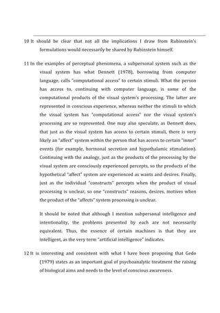10	
  It	
   should	
   be	
   clear	
   that	
   not	
   all	
   the	
   implications	
   I	
   draw	
   from	
   Rubinstein’s	
  
formulations	
  would	
  necessarily	
  be	
  shared	
  by	
  Rubinstein	
  himself.	
  
11	
  In	
   the	
   examples	
   of	
   perceptual	
   phenomena,	
   a	
   subpersonal	
   system	
   such	
   as	
   the	
  
visual	
   system	
   has	
   what	
   Dennett	
   (1978),	
   borrowing	
   from	
   computer	
  
language,	
  calls	
  “computational	
  access”	
  to	
  certain	
  stimuli.	
  What	
  the	
  person	
  
has	
   access	
   to,	
   continuing	
   with	
   computer	
   language,	
   is	
   some	
   of	
   the	
  
computational	
   products	
   of	
   the	
   visual	
   system’s	
   processing.	
   The	
   latter	
   are	
  
represented	
  in	
  conscious	
  experience,	
  whereas	
  neither	
  the	
  stimuli	
  to	
  which	
  
the	
   visual	
   system	
   has	
   “computational	
   access”	
   nor	
   the	
   visual	
   system’s	
  
processing	
   are	
   so	
   represented.	
   One	
   may	
   also	
   speculate,	
   as	
   Dennett	
   does,	
  
that	
   just	
   as	
   the	
   visual	
   system	
   has	
   access	
   to	
   certain	
   stimuli,	
   there	
   is	
   very	
  
likely	
  an	
  “affect”	
  system	
  within	
  the	
  person	
  that	
  has	
  access	
  to	
  certain	
  “inner”	
  
events	
   (for	
   example,	
   hormonal	
   secretion	
   and	
   hypothalamic	
   stimulation).	
  
Continuing	
  with	
  the	
  analogy,	
  just	
  as	
  the	
  products	
  of	
  the	
  processing	
  by	
  the	
  
visual	
  system	
  are	
  consciously	
  experienced	
  percepts,	
  so	
  the	
  products	
  of	
  the	
  
hypothetical	
  “affect”	
  system	
  are	
  experienced	
  as	
  wants	
  and	
  desires.	
  Finally,	
  
just	
   as	
   the	
   individual	
   “constructs”	
   percepts	
   when	
   the	
   product	
   of	
   visual	
  
processing	
  is	
  unclear,	
  so	
  one	
  “constructs”	
  reasons,	
  desires,	
  motives	
  when	
  
the	
  product	
  of	
  the	
  “affects”	
  system	
  processing	
  is	
  unclear.	
  
It	
   should	
   be	
   noted	
   that	
   although	
   I	
   mention	
   subpersonal	
   intelligence	
   and	
  
intentionality,	
   the	
   problems	
   presented	
   by	
   each	
   are	
   not	
   necessarily	
  
equivalent.	
   Thus,	
   the	
   essence	
   of	
   certain	
   machines	
   is	
   that	
   they	
   are	
  
intelligent,	
  as	
  the	
  very	
  term	
  “artificial	
  intelligence”	
  indicates.	
  
12	
  It	
   is	
   interesting	
   and	
   consistent	
   with	
   what	
   I	
   have	
   been	
   proposing	
   that	
   Gedo	
  
(1979)	
  states	
  as	
  an	
  important	
  goal	
  of	
  psychoanalytic	
  treatment	
  the	
  raising	
  
of	
  biological	
  aims	
  and	
  needs	
  to	
  the	
  level	
  of	
  conscious	
  awareness.	
  
 