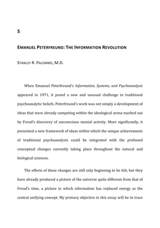 5	
  
EMANUEL	
  PETERFREUND:	
  THE	
  INFORMATION	
  REVOLUTION	
  
STANLEY	
  R.	
  PALOMBO,	
  M.D.	
  
When	
   Emanuel	
   Peterfreund’s	
   Information,	
  Systems,	
  and	
  Psychoanalysis	
  
appeared	
   in	
   1971,	
   it	
   posed	
   a	
   new	
   and	
   unusual	
   challenge	
   to	
   traditional	
  
psychoanalytic	
  beliefs.	
  Peterfreund’s	
  work	
  was	
  not	
  simply	
  a	
  development	
  of	
  
ideas	
  that	
  were	
  already	
  competing	
  within	
  the	
  ideological	
  arena	
  marked	
  out	
  
by	
   Freud’s	
   discovery	
   of	
   unconscious	
   mental	
   activity.	
   More	
   significantly,	
   it	
  
presented	
  a	
  new	
  framework	
  of	
  ideas	
  within	
  which	
  the	
  unique	
  achievements	
  
of	
   traditional	
   psychoanalysis	
   could	
   be	
   integrated	
   with	
   the	
   profound	
  
conceptual	
   changes	
   currently	
   taking	
   place	
   throughout	
   the	
   natural	
   and	
  
biological	
  sciences.	
  
The	
  effects	
  of	
  these	
  changes	
  are	
  still	
  only	
  beginning	
  to	
  be	
  felt,	
  but	
  they	
  
have	
  already	
  produced	
  a	
  picture	
  of	
  the	
  universe	
  quite	
  different	
  from	
  that	
  of	
  
Freud’s	
   time,	
   a	
   picture	
   in	
   which	
   information	
   has	
   replaced	
   energy	
   as	
   the	
  
central	
  unifying	
  concept.	
  My	
  primary	
  objective	
  in	
  this	
  essay	
  will	
  be	
  to	
  trace	
  
 