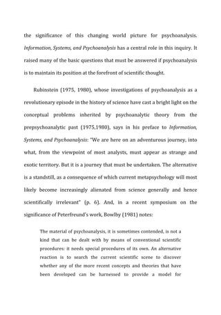 the	
   significance	
   of	
   this	
   changing	
   world	
   picture	
   for	
   psychoanalysis.	
  
Information,	
  Systems,	
  and	
  Psychoanalysis	
  has	
  a	
  central	
  role	
  in	
  this	
  inquiry.	
  It	
  
raised	
  many	
  of	
  the	
  basic	
  questions	
  that	
  must	
  be	
  answered	
  if	
  psychoanalysis	
  
is	
  to	
  maintain	
  its	
  position	
  at	
  the	
  forefront	
  of	
  scientific	
  thought.	
  
Rubinstein	
   (1975,	
   1980),	
   whose	
   investigations	
   of	
   psychoanalysis	
   as	
   a	
  
revolutionary	
  episode	
  in	
  the	
  history	
  of	
  science	
  have	
  cast	
  a	
  bright	
  light	
  on	
  the	
  
conceptual	
   problems	
   inherited	
   by	
   psychoanalytic	
   theory	
   from	
   the	
  
prepsychoanalytic	
   past	
   (1975,1980),	
   says	
   in	
   his	
   preface	
   to	
   Information,	
  
Systems,	
  and	
  Psychoanalysis:	
  “We	
  are	
  here	
  on	
  an	
  adventurous	
  journey,	
  into	
  
what,	
   from	
   the	
   viewpoint	
   of	
   most	
   analysts,	
   must	
   appear	
   as	
   strange	
   and	
  
exotic	
  territory.	
  But	
  it	
  is	
  a	
  journey	
  that	
  must	
  be	
  undertaken.	
  The	
  alternative	
  
is	
  a	
  standstill,	
  as	
  a	
  consequence	
  of	
  which	
  current	
  metapsychology	
  will	
  most	
  
likely	
   become	
   increasingly	
   alienated	
   from	
   science	
   generally	
   and	
   hence	
  
scientifically	
   irrelevant”	
   (p.	
   6).	
   And,	
   in	
   a	
   recent	
   symposium	
   on	
   the	
  
significance	
  of	
  Peterfreund’s	
  work,	
  Bowlby	
  (1981)	
  notes:	
  
The	
  material	
  of	
  psychoanalysis,	
  it	
  is	
  sometimes	
  contended,	
  is	
  not	
  a	
  
kind	
   that	
   can	
   be	
   dealt	
   with	
   by	
   means	
   of	
   conventional	
   scientific	
  
procedures:	
  it	
  needs	
  special	
  procedures	
  of	
  its	
  own.	
  An	
  alternative	
  
reaction	
   is	
   to	
   search	
   the	
   current	
   scientific	
   scene	
   to	
   discover	
  
whether	
   any	
   of	
   the	
   more	
   recent	
   concepts	
   and	
   theories	
   that	
   have	
  
been	
   developed	
   can	
   be	
   harnessed	
   to	
   provide	
   a	
   model	
   for	
  
 