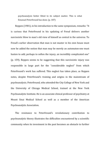 psychoanalysis	
   better	
   fitted	
   to	
   its	
   subject	
   matter.	
   This	
   is	
   what	
  
Emanuel	
  Peterfreund	
  has	
  done.	
  (p.	
  187)	
  
Reppen	
  (1981),	
  in	
  his	
  introduction	
  to	
  the	
  same	
  symposium,	
  remarks:	
  “It	
  
is	
   curious	
   that	
   Peterfreund	
   in	
   his	
   updating	
   of	
   Freud	
   delivers	
   another	
  
narcissistic	
  blow	
  to	
  man’s	
  old	
  view	
  of	
  himself	
  as	
  central	
  in	
  the	
  universe.	
  To	
  
Freud’s	
  earlier	
  observation	
  that	
  man	
  is	
  not	
  master	
  in	
  his	
  own	
  house	
  must	
  
now	
  be	
  added	
  the	
  notion	
  that	
  man	
  may	
  be	
  merely	
  an	
  automaton-­‐one	
  must	
  
hasten	
  to	
  add,	
  perhaps	
  to	
  soften	
  the	
  injury,	
  an	
  incredibly	
  complicated	
  one”	
  
(p.	
   159).	
   Reppen	
   seems	
   to	
   be	
   suggesting	
   that	
   this	
   narcissistic	
   injury	
   was	
  
responsible	
   in	
   large	
   part	
   for	
   the	
   “considerable	
   neglect”	
   from	
   which	
  
Peterfreund’s	
   work	
   has	
   suffered.	
   This	
   neglect	
   has	
   taken	
   place,	
   as	
   Reppen	
  
notes,	
   despite	
   Peterfreund’s	
   training	
   and	
   origins	
   in	
   the	
   mainstream	
   of	
  
psychoanalysis.	
  Peterfreund,	
  who	
  attended	
  the	
  City	
  College	
  of	
  New	
  York	
  and	
  
the	
   University	
   of	
   Chicago	
   Medical	
   School,	
   trained	
   at	
   the	
   New	
   York	
  
Psychoanalytic	
  Institute.	
  He	
  is	
  an	
  associate	
  clinical	
  professor	
  of	
  psychiatry	
  at	
  
Mount	
   Sinai	
   Medical	
   School	
   as	
   well	
   as	
   a	
   member	
   of	
   the	
   American	
  
Psychoanalytic	
  Association.	
  
The	
   resistance	
   to	
   Peterfreund’s	
   revolutionary	
   contribution	
   to	
  
psychoanalytic	
  theory	
  illustrates	
  the	
  difficulties	
  encountered	
  by	
  a	
  scientific	
  
community	
  when	
  its	
  investment	
  in	
  the	
  past	
  becomes	
  an	
  obstacle	
  to	
  further	
  
 