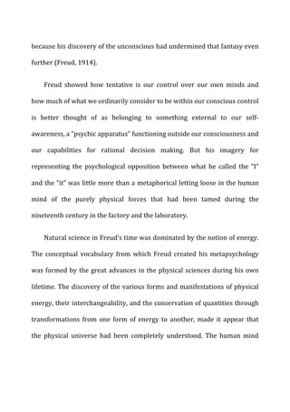because	
  his	
  discovery	
  of	
  the	
  unconscious	
  had	
  undermined	
  that	
  fantasy	
  even	
  
further	
  (Freud,	
  1914).	
  
Freud	
   showed	
   how	
   tentative	
   is	
   our	
   control	
   over	
   our	
   own	
   minds	
   and	
  
how	
  much	
  of	
  what	
  we	
  ordinarily	
  consider	
  to	
  be	
  within	
  our	
  conscious	
  control	
  
is	
   better	
   thought	
   of	
   as	
   belonging	
   to	
   something	
   external	
   to	
   our	
   self-­‐
awareness,	
  a	
  “psychic	
  apparatus”	
  functioning	
  outside	
  our	
  consciousness	
  and	
  
our	
   capabilities	
   for	
   rational	
   decision	
   making.	
   But	
   his	
   imagery	
   for	
  
representing	
   the	
   psychological	
   opposition	
   between	
   what	
   he	
   called	
   the	
   “I”	
  
and	
  the	
  “it”	
  was	
  little	
  more	
  than	
  a	
  metaphorical	
  letting	
  loose	
  in	
  the	
  human	
  
mind	
   of	
   the	
   purely	
   physical	
   forces	
   that	
   had	
   been	
   tamed	
   during	
   the	
  
nineteenth	
  century	
  in	
  the	
  factory	
  and	
  the	
  laboratory.	
  
Natural	
  science	
  in	
  Freud’s	
  time	
  was	
  dominated	
  by	
  the	
  notion	
  of	
  energy.	
  
The	
  conceptual	
  vocabulary	
  from	
  which	
  Freud	
  created	
  his	
  metapsychology	
  
was	
  formed	
  by	
  the	
  great	
  advances	
  in	
  the	
  physical	
  sciences	
  during	
  his	
  own	
  
lifetime.	
  The	
  discovery	
  of	
  the	
  various	
  forms	
  and	
  manifestations	
  of	
  physical	
  
energy,	
  their	
  interchangeability,	
  and	
  the	
  conservation	
  of	
  quantities	
  through	
  
transformations	
  from	
  one	
  form	
  of	
  energy	
  to	
  another,	
  made	
  it	
  appear	
  that	
  
the	
   physical	
   universe	
   had	
   been	
   completely	
   understood.	
   The	
   human	
   mind	
  
 