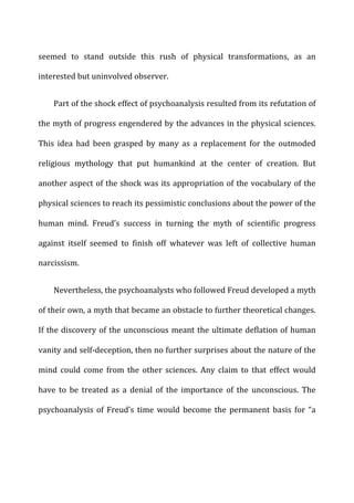 seemed	
   to	
   stand	
   outside	
   this	
   rush	
   of	
   physical	
   transformations,	
   as	
   an	
  
interested	
  but	
  uninvolved	
  observer.	
  
Part	
  of	
  the	
  shock	
  effect	
  of	
  psychoanalysis	
  resulted	
  from	
  its	
  refutation	
  of	
  
the	
  myth	
  of	
  progress	
  engendered	
  by	
  the	
  advances	
  in	
  the	
  physical	
  sciences.	
  
This	
   idea	
   had	
   been	
   grasped	
   by	
   many	
   as	
   a	
   replacement	
   for	
   the	
   outmoded	
  
religious	
   mythology	
   that	
   put	
   humankind	
   at	
   the	
   center	
   of	
   creation.	
   But	
  
another	
  aspect	
  of	
  the	
  shock	
  was	
  its	
  appropriation	
  of	
  the	
  vocabulary	
  of	
  the	
  
physical	
  sciences	
  to	
  reach	
  its	
  pessimistic	
  conclusions	
  about	
  the	
  power	
  of	
  the	
  
human	
   mind.	
   Freud’s	
   success	
   in	
   turning	
   the	
   myth	
   of	
   scientific	
   progress	
  
against	
   itself	
   seemed	
   to	
   finish	
   off	
   whatever	
   was	
   left	
   of	
   collective	
   human	
  
narcissism.	
  
Nevertheless,	
  the	
  psychoanalysts	
  who	
  followed	
  Freud	
  developed	
  a	
  myth	
  
of	
  their	
  own,	
  a	
  myth	
  that	
  became	
  an	
  obstacle	
  to	
  further	
  theoretical	
  changes.	
  
If	
  the	
  discovery	
  of	
  the	
  unconscious	
  meant	
  the	
  ultimate	
  deflation	
  of	
  human	
  
vanity	
  and	
  self-­‐deception,	
  then	
  no	
  further	
  surprises	
  about	
  the	
  nature	
  of	
  the	
  
mind	
   could	
   come	
   from	
   the	
   other	
   sciences.	
   Any	
   claim	
   to	
   that	
   effect	
   would	
  
have	
   to	
   be	
   treated	
   as	
   a	
   denial	
   of	
   the	
   importance	
   of	
   the	
   unconscious.	
   The	
  
psychoanalysis	
   of	
   Freud’s	
   time	
   would	
   become	
   the	
   permanent	
   basis	
   for	
   “a	
  
 