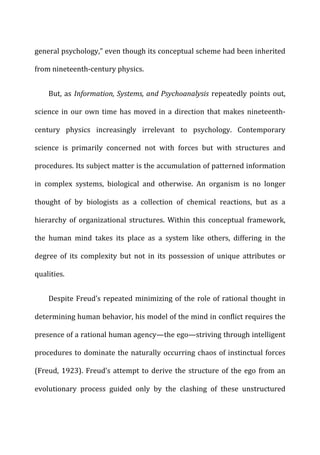 general	
  psychology,”	
  even	
  though	
  its	
  conceptual	
  scheme	
  had	
  been	
  inherited	
  
from	
  nineteenth-­‐century	
  physics.	
  
But,	
  as	
  Information,	
  Systems,	
  and	
  Psychoanalysis	
  repeatedly	
  points	
  out,	
  
science	
  in	
  our	
  own	
  time	
  has	
  moved	
  in	
  a	
  direction	
  that	
  makes	
  nineteenth-­‐
century	
   physics	
   increasingly	
   irrelevant	
   to	
   psychology.	
   Contemporary	
  
science	
   is	
   primarily	
   concerned	
   not	
   with	
   forces	
   but	
   with	
   structures	
   and	
  
procedures.	
  Its	
  subject	
  matter	
  is	
  the	
  accumulation	
  of	
  patterned	
  information	
  
in	
   complex	
   systems,	
   biological	
   and	
   otherwise.	
   An	
   organism	
   is	
   no	
   longer	
  
thought	
   of	
   by	
   biologists	
   as	
   a	
   collection	
   of	
   chemical	
   reactions,	
   but	
   as	
   a	
  
hierarchy	
   of	
   organizational	
   structures.	
   Within	
   this	
   conceptual	
   framework,	
  
the	
   human	
   mind	
   takes	
   its	
   place	
   as	
   a	
   system	
   like	
   others,	
   differing	
   in	
   the	
  
degree	
   of	
   its	
   complexity	
   but	
   not	
   in	
   its	
   possession	
   of	
   unique	
   attributes	
   or	
  
qualities.	
  
Despite	
  Freud’s	
  repeated	
  minimizing	
  of	
  the	
  role	
  of	
  rational	
  thought	
  in	
  
determining	
  human	
  behavior,	
  his	
  model	
  of	
  the	
  mind	
  in	
  conflict	
  requires	
  the	
  
presence	
  of	
  a	
  rational	
  human	
  agency—the	
  ego—striving	
  through	
  intelligent	
  
procedures	
  to	
  dominate	
  the	
  naturally	
  occurring	
  chaos	
  of	
  instinctual	
  forces	
  
(Freud,	
  1923).	
  Freud’s	
  attempt	
  to	
  derive	
  the	
  structure	
  of	
  the	
  ego	
  from	
  an	
  
evolutionary	
   process	
   guided	
   only	
   by	
   the	
   clashing	
   of	
   these	
   unstructured	
  
 