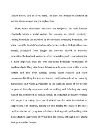 sudden	
   noises,	
   and	
   so	
   forth.	
   Here,	
   the	
   care	
   and	
   protection	
   afforded	
   by	
  
mother	
  plays	
  a	
  unique	
  integrating	
  function.	
  
Third,	
   many	
   attachment	
   behaviors	
   are	
   reciprocal	
   and	
   only	
   function	
  
effectively	
   within	
   a	
   social	
   system.	
   For	
   instance,	
   an	
   infant’s	
   proximity-­‐
seeking	
   behaviors	
   are	
   matched	
   by	
   the	
   mother’s	
   retrieving	
   behaviors.	
   The	
  
latter	
  resemble	
  the	
  child’s	
  attachment	
  behaviors	
  in	
  their	
  biological	
  function-­‐
namely,	
   protection	
   from	
   danger	
   and	
   survival.	
   Indeed,	
   in	
   Bowlby’s	
  
estimation,	
  the	
  feedback	
  system	
  involved	
  in	
  watching	
  and	
  visual	
  orientation	
  
is	
   more	
   important	
   than	
   the	
   oral	
   instinctual	
   behaviors	
   emphasized	
   by	
  
psychoanalysis.	
  Many	
  attachment	
  behaviors	
  only	
  make	
  sense	
  within	
  a	
  social	
  
context	
   and	
   have	
   been	
   suitably	
   termed	
   social	
   releasers	
   and	
   social	
  
suppressors.	
  Babbling,	
  for	
  instance,	
  is	
  most	
  readily	
  released	
  and	
  increased	
  by	
  
human	
  faces	
  and	
  voices,	
  particularly	
  by	
  the	
  sight	
  and	
  sound	
  of	
  the	
  mother.	
  
In	
   general,	
   friendly	
   responses	
   such	
   as	
   smiling	
   and	
   babbling	
   are	
   easily	
  
elicited	
  and	
  reinforced	
  by	
  human	
  stimuli.	
  The	
  situation	
  is	
  usually	
  reversed	
  
with	
   respect	
   to	
   crying.	
   Here,	
   social	
   stimuli	
   are	
   the	
   main	
   terminators	
   or	
  
suppressors.	
   For	
   instance,	
   picking	
   up	
   and	
   holding	
   the	
   infant	
   is	
   the	
   most	
  
rapid	
  terminator	
  of	
  crying	
  from	
  nakedness.	
  Rocking	
  and	
  rapid	
  walking	
  is	
  the	
  
most	
  effective	
  suppressor	
  of	
  crying	
  from	
  loneliness,	
  although	
  not	
  of	
  crying	
  
from	
  pain,	
  cold	
  or	
  hunger.	
  
 