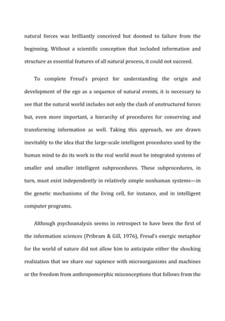 natural	
   forces	
   was	
   brilliantly	
   conceived	
   but	
   doomed	
   to	
   failure	
   from	
   the	
  
beginning.	
   Without	
   a	
   scientific	
   conception	
   that	
   included	
   information	
   and	
  
structure	
  as	
  essential	
  features	
  of	
  all	
  natural	
  process,	
  it	
  could	
  not	
  succeed.	
  
To	
   complete	
   Freud’s	
   project	
   for	
   understanding	
   the	
   origin	
   and	
  
development	
  of	
  the	
  ego	
  as	
  a	
  sequence	
  of	
  natural	
  events,	
  it	
  is	
  necessary	
  to	
  
see	
  that	
  the	
  natural	
  world	
  includes	
  not	
  only	
  the	
  clash	
  of	
  unstructured	
  forces	
  
but,	
   even	
   more	
   important,	
   a	
   hierarchy	
   of	
   procedures	
   for	
   conserving	
   and	
  
transforming	
   information	
   as	
   well.	
   Taking	
   this	
   approach,	
   we	
   are	
   drawn	
  
inevitably	
  to	
  the	
  idea	
  that	
  the	
  large-­‐scale	
  intelligent	
  procedures	
  used	
  by	
  the	
  
human	
  mind	
  to	
  do	
  its	
  work	
  in	
  the	
  real	
  world	
  must	
  be	
  integrated	
  systems	
  of	
  
smaller	
   and	
   smaller	
   intelligent	
   subprocedures.	
   These	
   subprocedures,	
   in	
  
turn,	
  must	
  exist	
  independently	
  in	
  relatively	
  simple	
  nonhuman	
  systems—in	
  
the	
   genetic	
   mechanisms	
   of	
   the	
   living	
   cell,	
   for	
   instance,	
   and	
   in	
   intelligent	
  
computer	
  programs.	
  
Although	
  psychoanalysis	
  seems	
  in	
  retrospect	
  to	
  have	
  been	
  the	
  first	
  of	
  
the	
  information	
  sciences	
  (Pribram	
  &	
  Gill,	
  1976),	
  Freud’s	
  energic	
  metaphor	
  
for	
  the	
  world	
  of	
  nature	
  did	
  not	
  allow	
  him	
  to	
  anticipate	
  either	
  the	
  shocking	
  
realization	
  that	
  we	
  share	
  our	
  sapience	
  with	
  microorganisms	
  and	
  machines	
  
or	
  the	
  freedom	
  from	
  anthropomorphic	
  misconceptions	
  that	
  follows	
  from	
  the	
  
 