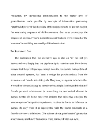 realization.	
   By	
   introducing	
   psychoanalysis	
   to	
   the	
   higher	
   level	
   of	
  
generalization	
   made	
   possible	
   by	
   concepts	
   of	
   information	
   processing,	
  
Peterfreund	
  restored	
  the	
  discovery	
  of	
  the	
  unconscious	
  to	
  its	
  proper	
  place	
  in	
  
the	
   continuing	
   sequence	
   of	
   disillusionments	
   that	
   must	
   accompany	
   the	
  
progress	
  of	
  science.	
  Freud’s	
  momentous	
  contributions	
  were	
  relieved	
  of	
  the	
  
burden	
  of	
  incredibility	
  assumed	
  by	
  all	
  final	
  revelations.	
  
THE	
  PRIVILEGED	
  EGO	
  
The	
   realization	
   that	
   the	
   executive	
   ego	
   is	
   also	
   an	
   “it”	
   has	
   not	
   yet	
  
penetrated	
  very	
  deeply	
  into	
  the	
  psychoanalytic	
  consciousness.	
  Peterfreund	
  
showed	
  that	
  the	
  privileged	
  ego,	
  exempt	
  from	
  the	
  constraints	
  that	
  apply	
  to	
  all	
  
other	
   natural	
   systems,	
   has	
   been	
   a	
   refuge	
   for	
   psychoanalysts	
   from	
   the	
  
seriousness	
  of	
  Freud’s	
  scientific	
  goals.	
  Many	
  analysts	
  appear	
  to	
  believe	
  that	
  
it	
  would	
  be	
  “dehumanizing”	
  to	
  venture	
  even	
  a	
  single	
  step	
  beyond	
  the	
  limit	
  of	
  
Freud’s	
   personal	
   achievement	
   in	
   unmasking	
   the	
   mechanical	
   element	
   in	
  
human	
   mental	
   life.	
   Some	
   have	
   even	
   insisted	
   that	
   subjective	
   emotion,	
   the	
  
most	
  complex	
  of	
  integrative	
  experiences,	
  receives	
  its	
  due	
  as	
  an	
  influence	
  on	
  
human	
   life	
   only	
   when	
   it	
   is	
   represented	
   with	
   the	
   poetic	
   simplicity	
   of	
   a	
  
thunderstorm	
  or	
  a	
  tidal	
  wave.	
  (The	
  science	
  of	
  our	
  grandparents’	
  generation	
  
always	
  seems	
  soothingly	
  humanistic	
  when	
  compared	
  with	
  our	
  own.)	
  
 
