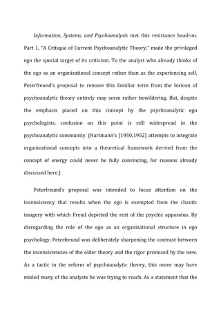 Information,	
   Systems,	
   and	
   Psychoanalysis	
   met	
   this	
   resistance	
   head-­‐on.	
  
Part	
  1,	
  “A	
  Critique	
  of	
  Current	
  Psychoanalytic	
  Theory,”	
  made	
  the	
  privileged	
  
ego	
  the	
  special	
  target	
  of	
  its	
  criticism.	
  To	
  the	
  analyst	
  who	
  already	
  thinks	
  of	
  
the	
  ego	
  as	
  an	
  organizational	
  concept	
  rather	
  than	
  as	
  the	
  experiencing	
  self,	
  
Peterfreund’s	
   proposal	
   to	
   remove	
   this	
   familiar	
   term	
   from	
   the	
   lexicon	
   of	
  
psychoanalytic	
   theory	
   entirely	
   may	
   seem	
   rather	
   bewildering.	
   But,	
   despite	
  
the	
   emphasis	
   placed	
   on	
   this	
   concept	
   by	
   the	
   psychoanalytic	
   ego	
  
psychologists,	
   confusion	
   on	
   this	
   point	
   is	
   still	
   widespread	
   in	
   the	
  
psychoanalytic	
  community.	
  (Hartmann’s	
  [1950,1952]	
  attempts	
  to	
  integrate	
  
organizational	
   concepts	
   into	
   a	
   theoretical	
   framework	
   derived	
   from	
   the	
  
concept	
   of	
   energy	
   could	
   never	
   be	
   fully	
   convincing,	
   for	
   reasons	
   already	
  
discussed	
  here.)	
  
Peterfreund’s	
   proposal	
   was	
   intended	
   to	
   focus	
   attention	
   on	
   the	
  
inconsistency	
   that	
   results	
   when	
   the	
   ego	
   is	
   exempted	
   from	
   the	
   chaotic	
  
imagery	
   with	
   which	
   Freud	
   depicted	
   the	
   rest	
   of	
   the	
   psychic	
   apparatus.	
   By	
  
disregarding	
   the	
   role	
   of	
   the	
   ego	
   as	
   an	
   organizational	
   structure	
   in	
   ego	
  
psychology,	
  Peterfreund	
  was	
  deliberately	
  sharpening	
  the	
  contrast	
  between	
  
the	
  inconsistencies	
  of	
  the	
  older	
  theory	
  and	
  the	
  rigor	
  promised	
  by	
  the	
  new.	
  
As	
   a	
   tactic	
   in	
   the	
   reform	
   of	
   psychoanalytic	
   theory,	
   this	
   move	
   may	
   have	
  
misled	
  many	
  of	
  the	
  analysts	
  he	
  was	
  trying	
  to	
  reach.	
  As	
  a	
  statement	
  that	
  the	
  
 