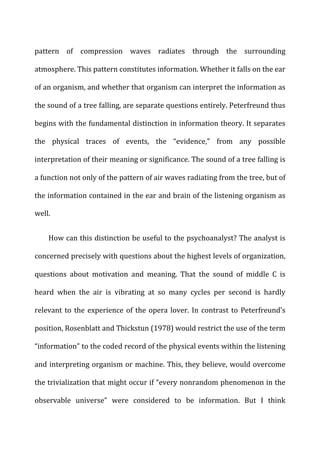 pattern	
   of	
   compression	
   waves	
   radiates	
   through	
   the	
   surrounding	
  
atmosphere.	
  This	
  pattern	
  constitutes	
  information.	
  Whether	
  it	
  falls	
  on	
  the	
  ear	
  
of	
  an	
  organism,	
  and	
  whether	
  that	
  organism	
  can	
  interpret	
  the	
  information	
  as	
  
the	
  sound	
  of	
  a	
  tree	
  falling,	
  are	
  separate	
  questions	
  entirely.	
  Peterfreund	
  thus	
  
begins	
  with	
  the	
  fundamental	
  distinction	
  in	
  information	
  theory.	
  It	
  separates	
  
the	
   physical	
   traces	
   of	
   events,	
   the	
   “evidence,”	
   from	
   any	
   possible	
  
interpretation	
  of	
  their	
  meaning	
  or	
  significance.	
  The	
  sound	
  of	
  a	
  tree	
  falling	
  is	
  
a	
  function	
  not	
  only	
  of	
  the	
  pattern	
  of	
  air	
  waves	
  radiating	
  from	
  the	
  tree,	
  but	
  of	
  
the	
  information	
  contained	
  in	
  the	
  ear	
  and	
  brain	
  of	
  the	
  listening	
  organism	
  as	
  
well.	
  
How	
  can	
  this	
  distinction	
  be	
  useful	
  to	
  the	
  psychoanalyst?	
  The	
  analyst	
  is	
  
concerned	
  precisely	
  with	
  questions	
  about	
  the	
  highest	
  levels	
  of	
  organization,	
  
questions	
   about	
   motivation	
   and	
   meaning.	
   That	
   the	
   sound	
   of	
   middle	
   C	
   is	
  
heard	
   when	
   the	
   air	
   is	
   vibrating	
   at	
   so	
   many	
   cycles	
   per	
   second	
   is	
   hardly	
  
relevant	
  to	
  the	
  experience	
  of	
  the	
  opera	
  lover.	
  In	
  contrast	
  to	
  Peterfreund’s	
  
position,	
  Rosenblatt	
  and	
  Thickstun	
  (1978)	
  would	
  restrict	
  the	
  use	
  of	
  the	
  term	
  
“information”	
  to	
  the	
  coded	
  record	
  of	
  the	
  physical	
  events	
  within	
  the	
  listening	
  
and	
  interpreting	
  organism	
  or	
  machine.	
  This,	
  they	
  believe,	
  would	
  overcome	
  
the	
  trivialization	
  that	
  might	
  occur	
  if	
  “every	
  nonrandom	
  phenomenon	
  in	
  the	
  
observable	
   universe”	
   were	
   considered	
   to	
   be	
   information.	
   But	
   I	
   think	
  
 