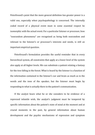 Peterfreund’s	
  point	
  that	
  the	
  more	
  general	
  definition	
  has	
  greater	
  power	
  is	
  a	
  
valid	
   one,	
   especially	
   when	
   psychopathology	
   is	
   concerned.	
   The	
   internally	
  
coded	
   record	
   of	
   a	
   physical	
   event	
   must	
   in	
   some	
   essential	
   respect	
   be	
  
isomorphic	
  with	
  the	
  actual	
  event.	
  For	
  a	
  particular	
  listener	
  or	
  processor,	
  how	
  
“nonrandom	
   phenomena”	
   are	
   recognized	
   as	
   being	
   both	
   nonrandom	
   and	
  
relevant	
   to	
   the	
   listener’s	
   or	
   processor’s	
   interests	
   and	
   needs,	
   is	
   still	
   an	
  
important	
  empirical	
  question.	
  
Peterfreund’s	
   formulation	
   provides	
   the	
   useful	
   reminder	
   that	
   in	
   every	
  
hierarchical	
  system,	
  all	
  constraints	
  that	
  apply	
  at	
  a	
  lower	
  level	
  of	
  the	
  system	
  
also	
  apply	
  at	
  all	
  higher	
  levels.	
  We	
  can	
  substitute	
  a	
  patient	
  relating	
  a	
  fantasy	
  
for	
  the	
  tree	
  falling	
  in	
  the	
  forest.	
  What	
  is	
  heard	
  by	
  the	
  listener	
  is	
  a	
  function	
  of	
  
the	
  information	
  contained	
  in	
  the	
  listener’s	
  ear	
  and	
  brain	
  as	
  much	
  as	
  in	
  the	
  
words	
   and	
   the	
   tone	
   of	
   the	
   speaker,	
   but	
   the	
   listener	
   must	
   begin	
   by	
  
responding	
  to	
  what	
  is	
  actually	
  there	
  in	
  the	
  patient’s	
  communication.	
  
If	
   the	
   analyst	
   hears	
   what	
   he	
   or	
   she	
   considers	
   to	
   be	
   evidence	
   of	
   a	
  
repressed	
   infantile	
   wish,	
   the	
   analyst’s	
   judgment	
   must	
   be	
   tempered	
   by	
  
specific	
  information	
  about	
  the	
  patient’s	
  state	
  of	
  mind	
  at	
  the	
  moment	
  and	
  at	
  
crucial	
   moments	
   in	
   the	
   past,	
   by	
   general	
   information	
   about	
   human	
  
development	
   and	
   the	
   psychic	
   mechanisms	
   of	
   repression	
   and	
   symptom	
  
 