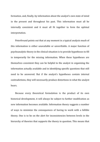 formation,	
  and,	
  finally,	
  by	
  information	
  about	
  the	
  analyst’s	
  own	
  state	
  of	
  mind	
  
in	
   the	
   present	
   and	
   throughout	
   his	
   past.	
   This	
   information	
   must	
   all	
   be	
  
internally	
   consistent	
   and	
   it	
   must	
   all	
   fit	
   together	
   to	
   form	
   the	
   optimal	
  
interpretation.	
  
Peterfreund	
  points	
  out	
  that	
  at	
  any	
  moment	
  in	
  a	
  typical	
  analysis	
  much	
  of	
  
this	
   information	
   is	
   either	
   unavailable	
   or	
   unverifiable.	
   A	
   major	
   function	
   of	
  
psychoanalytic	
  theory	
  in	
  the	
  clinical	
  situation	
  is	
  to	
  provide	
  hypotheses	
  to	
  fill	
  
in	
   temporarily	
   for	
   the	
   missing	
   information.	
   When	
   these	
   hypotheses	
   are	
  
themselves	
  consistent	
  they	
  can	
  be	
  helpful	
  to	
  the	
  analyst	
  in	
  organizing	
  the	
  
information	
  actually	
  available	
  and	
  in	
  identifying	
  specific	
  questions	
  that	
  still	
  
need	
   to	
   be	
   answered.	
   But	
   if	
   the	
   analyst’s	
   hypotheses	
   contain	
   internal	
  
contradictions,	
  they	
  will	
  necessarily	
  produce	
  distortions	
  in	
  what	
  the	
  analyst	
  
hears.	
  
Because	
   every	
   theoretical	
   formulation	
   is	
   the	
   product	
   of	
   its	
   own	
  
historical	
  development,	
  it	
  will	
  always	
  be	
  subject	
  to	
  further	
  modification	
  as	
  
new	
  information	
  becomes	
  available.	
  Information	
  theory	
  suggests	
  a	
  number	
  
of	
   ways	
   to	
   minimize	
   the	
   consequences	
   of	
   having	
   to	
   work	
   with	
   a	
   fallible	
  
theory.	
  One	
  is	
  to	
  be	
  on	
  the	
  alert	
  for	
  inconsistencies	
  between	
  levels	
  in	
  the	
  
hierarchy	
  of	
  theories	
  that	
  supports	
  the	
  theory	
  in	
  question.	
  This	
  means	
  that	
  
 