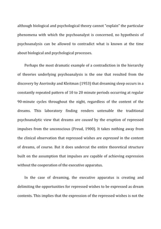 although	
  biological	
  and	
  psychological	
  theory	
  cannot	
  “explain”	
  the	
  particular	
  
phenomena	
   with	
   which	
   the	
   psychoanalyst	
   is	
   concerned,	
   no	
   hypothesis	
   of	
  
psychoanalysis	
   can	
   be	
   allowed	
   to	
   contradict	
   what	
   is	
   known	
   at	
   the	
   time	
  
about	
  biological	
  and	
  psychological	
  processes.	
  
Perhaps	
  the	
  most	
  dramatic	
  example	
  of	
  a	
  contradiction	
  in	
  the	
  hierarchy	
  
of	
   theories	
   underlying	
   psychoanalysis	
   is	
   the	
   one	
   that	
   resulted	
   from	
   the	
  
discovery	
  by	
  Aserinsky	
  and	
  Kleitman	
  (1953)	
  that	
  dreaming	
  sleep	
  occurs	
  in	
  a	
  
constantly	
  repeated	
  pattern	
  of	
  10	
  to	
  20	
  minute	
  periods	
  occurring	
  at	
  regular	
  
90-­‐minute	
   cycles	
   throughout	
   the	
   night,	
   regardless	
   of	
   the	
   content	
   of	
   the	
  
dreams.	
   This	
   laboratory	
   finding	
   renders	
   untenable	
   the	
   traditional	
  
psychoanalytic	
   view	
   that	
   dreams	
   are	
   caused	
   by	
   the	
   eruption	
   of	
   repressed	
  
impulses	
  from	
  the	
  unconscious	
  (Freud,	
  1900).	
  It	
  takes	
  nothing	
  away	
  from	
  
the	
  clinical	
  observation	
  that	
  repressed	
  wishes	
  are	
  expressed	
  in	
  the	
  content	
  
of	
  dreams,	
  of	
  course.	
  But	
  it	
  does	
  undercut	
  the	
  entire	
  theoretical	
  structure	
  
built	
  on	
  the	
  assumption	
  that	
  impulses	
  are	
  capable	
  of	
  achieving	
  expression	
  
without	
  the	
  cooperation	
  of	
  the	
  executive	
  apparatus.	
  
In	
   the	
   case	
   of	
   dreaming,	
   the	
   executive	
   apparatus	
   is	
   creating	
   and	
  
delimiting	
  the	
  opportunities	
  for	
  repressed	
  wishes	
  to	
  be	
  expressed	
  as	
  dream	
  
contents.	
  This	
  implies	
  that	
  the	
  expression	
  of	
  the	
  repressed	
  wishes	
  is	
  not	
  the	
  
 