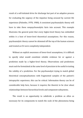 result	
  of	
  a	
  self-­‐initiated	
  drive	
  for	
  discharge	
  but	
  part	
  of	
  an	
  adaptive	
  process	
  
for	
   evaluating	
   the	
   urgency	
   of	
   the	
   impulses	
   being	
   aroused	
   by	
   current	
   life	
  
experience	
  (Palombo,	
  1978,	
  1980).	
  A	
  consistent	
  psychoanalytic	
  theory	
  will	
  
have	
   to	
   take	
   these	
   nonpsychoanalytic	
   facts	
   into	
   account.	
   This	
   example	
  
illustrates	
   the	
   general	
   point	
   that	
   every	
   higher-­‐level	
   theory	
   has	
   embedded	
  
within	
   it	
   a	
   host	
   of	
   lower-­‐level	
   theoretical	
   assumptions.	
   For	
   this	
   reason,	
  
psychoanalytic	
  theory	
  cannot	
  be	
  skimmed	
  off	
  the	
  top	
  of	
  the	
  human	
  sciences	
  
and	
  treated	
  as	
  if	
  it	
  were	
  completely	
  independent.	
  
Without	
  an	
  explicit	
  awareness	
  of	
  lower-­‐level	
  assumptions,	
  it	
  is	
  difficult	
  
to	
   specify	
   what	
   would	
   constitute	
   reliable	
   evidence	
   for	
   or	
   against	
   a	
  
prediction	
   made	
   by	
   a	
   higher-­‐level	
   theory.	
   Observations	
   and	
   predictions	
  
must	
  each	
  be	
  formulated	
  at	
  the	
  same	
  level	
  of	
  precision	
  to	
  be	
  useful	
  in	
  testing	
  
the	
   validity	
   of	
   a	
   prediction.	
   For	
   the	
   psychoanalyst	
   trying	
   to	
   match	
   global	
  
theoretical	
   conceptualizations	
   with	
   fragmented	
   samples	
   of	
   the	
   patient’s	
  
intrapsychic	
   experience,	
   this	
   can	
   be	
   critical.	
   Information	
   theory	
   can	
   be	
   of	
  
considerable	
   help	
   here,	
   because	
   it	
   requires	
   the	
   theorist	
   to	
   be	
   clear	
   about	
  
relationships	
  between	
  hierarchical	
  levels	
  and	
  component	
  subsystems.	
  
The	
   result	
   is	
   an	
   opportunity	
   to	
   subdivide	
   a	
   problem	
   as	
   often	
   as	
  
necessary	
   for	
   its	
   components	
   to	
   match	
   the	
   scale	
   of	
   the	
   phenomena	
   being	
  
 