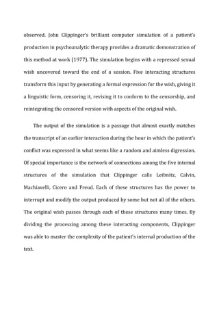 observed.	
   John	
   Clippinger’s	
   brilliant	
   computer	
   simulation	
   of	
   a	
   patient’s	
  
production	
  in	
  psychoanalytic	
  therapy	
  provides	
  a	
  dramatic	
  demonstration	
  of	
  
this	
  method	
  at	
  work	
  (1977).	
  The	
  simulation	
  begins	
  with	
  a	
  repressed	
  sexual	
  
wish	
   uncovered	
   toward	
   the	
   end	
   of	
   a	
   session.	
   Five	
   interacting	
   structures	
  
transform	
  this	
  input	
  by	
  generating	
  a	
  formal	
  expression	
  for	
  the	
  wish,	
  giving	
  it	
  
a	
  linguistic	
  form,	
  censoring	
  it,	
  revising	
  it	
  to	
  conform	
  to	
  the	
  censorship,	
  and	
  
reintegrating	
  the	
  censored	
  version	
  with	
  aspects	
  of	
  the	
  original	
  wish.	
  
The	
  output	
  of	
  the	
  simulation	
  is	
  a	
  passage	
  that	
  almost	
  exactly	
  matches	
  
the	
  transcript	
  of	
  an	
  earlier	
  interaction	
  during	
  the	
  hour	
  in	
  which	
  the	
  patient’s	
  
conflict	
  was	
  expressed	
  in	
  what	
  seems	
  like	
  a	
  random	
  and	
  aimless	
  digression.	
  
Of	
  special	
  importance	
  is	
  the	
  network	
  of	
  connections	
  among	
  the	
  five	
  internal	
  
structures	
   of	
   the	
   simulation	
   that	
   Clippinger	
   calls	
   Leibnitz,	
   Calvin,	
  
Machiavelli,	
   Cicero	
   and	
   Freud.	
   Each	
   of	
   these	
   structures	
   has	
   the	
   power	
   to	
  
interrupt	
  and	
  modify	
  the	
  output	
  produced	
  by	
  some	
  but	
  not	
  all	
  of	
  the	
  others.	
  
The	
  original	
  wish	
  passes	
  through	
  each	
  of	
  these	
  structures	
  many	
  times.	
  By	
  
dividing	
   the	
   processing	
   among	
   these	
   interacting	
   components,	
   Clippinger	
  
was	
  able	
  to	
  master	
  the	
  complexity	
  of	
  the	
  patient’s	
  internal	
  production	
  of	
  the	
  
text.	
  
 
