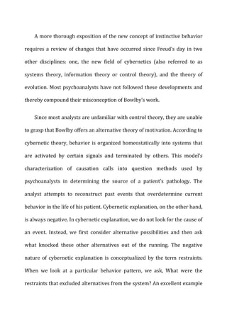 A	
  more	
  thorough	
  exposition	
  of	
  the	
  new	
  concept	
  of	
  instinctive	
  behavior	
  
requires	
  a	
  review	
  of	
  changes	
  that	
  have	
  occurred	
  since	
  Freud’s	
  day	
  in	
  two	
  
other	
   disciplines:	
   one,	
   the	
   new	
   field	
   of	
   cybernetics	
   (also	
   referred	
   to	
   as	
  
systems	
   theory,	
   information	
   theory	
   or	
   control	
   theory),	
   and	
   the	
   theory	
   of	
  
evolution.	
  Most	
  psychoanalysts	
  have	
  not	
  followed	
  these	
  developments	
  and	
  
thereby	
  compound	
  their	
  misconception	
  of	
  Bowlby’s	
  work.	
  
Since	
  most	
  analysts	
  are	
  unfamiliar	
  with	
  control	
  theory,	
  they	
  are	
  unable	
  
to	
  grasp	
  that	
  Bowlby	
  offers	
  an	
  alternative	
  theory	
  of	
  motivation.	
  According	
  to	
  
cybernetic	
  theory,	
  behavior	
  is	
  organized	
  homeostatically	
  into	
  systems	
  that	
  
are	
   activated	
   by	
   certain	
   signals	
   and	
   terminated	
   by	
   others.	
   This	
   model’s	
  
characterization	
   of	
   causation	
   calls	
   into	
   question	
   methods	
   used	
   by	
  
psychoanalysts	
   in	
   determining	
   the	
   source	
   of	
   a	
   patient’s	
   pathology.	
   The	
  
analyst	
   attempts	
   to	
   reconstruct	
   past	
   events	
   that	
   overdetermine	
   current	
  
behavior	
  in	
  the	
  life	
  of	
  his	
  patient.	
  Cybernetic	
  explanation,	
  on	
  the	
  other	
  hand,	
  
is	
  always	
  negative.	
  In	
  cybernetic	
  explanation,	
  we	
  do	
  not	
  look	
  for	
  the	
  cause	
  of	
  
an	
   event.	
   Instead,	
   we	
   first	
   consider	
   alternative	
   possibilities	
   and	
   then	
   ask	
  
what	
   knocked	
   these	
   other	
   alternatives	
   out	
   of	
   the	
   running.	
   The	
   negative	
  
nature	
   of	
   cybernetic	
   explanation	
   is	
   conceptualized	
   by	
   the	
   term	
   restraints.	
  
When	
   we	
   look	
   at	
   a	
   particular	
   behavior	
   pattern,	
   we	
   ask,	
   What	
   were	
   the	
  
restraints	
  that	
  excluded	
  alternatives	
  from	
  the	
  system?	
  An	
  excellent	
  example	
  
 