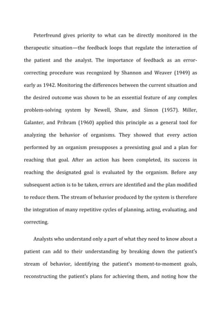 Peterfreund	
   gives	
   priority	
   to	
   what	
   can	
   be	
   directly	
   monitored	
   in	
   the	
  
therapeutic	
   situation—the	
   feedback	
   loops	
   that	
   regulate	
   the	
   interaction	
   of	
  
the	
   patient	
   and	
   the	
   analyst.	
   The	
   importance	
   of	
   feedback	
   as	
   an	
   error-­‐
correcting	
   procedure	
   was	
   recognized	
   by	
   Shannon	
   and	
   Weaver	
   (1949)	
   as	
  
early	
  as	
  1942.	
  Monitoring	
  the	
  differences	
  between	
  the	
  current	
  situation	
  and	
  
the	
  desired	
  outcome	
  was	
  shown	
  to	
  be	
  an	
  essential	
  feature	
  of	
  any	
  complex	
  
problem-­‐solving	
   system	
   by	
   Newell,	
   Shaw,	
   and	
   Simon	
   (1957).	
   Miller,	
  
Galanter,	
   and	
   Pribram	
   (1960)	
   applied	
   this	
   principle	
   as	
   a	
   general	
   tool	
   for	
  
analyzing	
   the	
   behavior	
   of	
   organisms.	
   They	
   showed	
   that	
   every	
   action	
  
performed	
   by	
   an	
   organism	
   presupposes	
   a	
   preexisting	
   goal	
   and	
   a	
   plan	
   for	
  
reaching	
   that	
   goal.	
   After	
   an	
   action	
   has	
   been	
   completed,	
   its	
   success	
   in	
  
reaching	
   the	
   designated	
   goal	
   is	
   evaluated	
   by	
   the	
   organism.	
   Before	
   any	
  
subsequent	
  action	
  is	
  to	
  be	
  taken,	
  errors	
  are	
  identified	
  and	
  the	
  plan	
  modified	
  
to	
  reduce	
  them.	
  The	
  stream	
  of	
  behavior	
  produced	
  by	
  the	
  system	
  is	
  therefore	
  
the	
  integration	
  of	
  many	
  repetitive	
  cycles	
  of	
  planning,	
  acting,	
  evaluating,	
  and	
  
correcting.	
  
Analysts	
  who	
  understand	
  only	
  a	
  part	
  of	
  what	
  they	
  need	
  to	
  know	
  about	
  a	
  
patient	
   can	
   add	
   to	
   their	
   understanding	
   by	
   breaking	
   down	
   the	
   patient’s	
  
stream	
   of	
   behavior,	
   identifying	
   the	
   patient’s	
   moment-­‐to-­‐moment	
   goals,	
  
reconstructing	
  the	
  patient’s	
  plans	
  for	
  achieving	
  them,	
  and	
  noting	
  how	
  the	
  
 