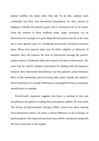 patient	
   modifies	
   the	
   plans	
   when	
   they	
   fail.	
   To	
   do	
   this,	
   analysts	
   must	
  
continually	
   test	
   their	
   own	
   theoretical	
   formulations	
   for	
   their	
   success	
   in	
  
helping	
  to	
  identify	
  the	
  patient's	
  goals	
  and	
  to	
  reconstruct	
  his	
  or	
  her	
  plans.	
  
From	
   the	
   analysis	
   of	
   these	
   feedback	
   loops,	
   larger	
   structures	
   can	
   be	
  
discovered.	
  For	
  example,	
  it	
  is	
  quite	
  likely	
  that	
  the	
  patient	
  has	
  his	
  or	
  her	
  own	
  
set	
   of	
   more	
   general	
   plans	
   for	
   modifying	
   unsuccessful	
   moment-­‐to-­‐moment	
  
plans.	
   These	
   more	
   general	
   plans	
   may	
   be	
   either	
   adaptive	
   or	
   defensive.	
   If	
  
adaptive,	
   they	
   will	
   enhance	
   the	
   flow	
   of	
   information	
   through	
   the	
   patient-­‐
analyst	
  system.	
  If	
  defensive,	
  they	
  will	
  constrict	
  the	
  flow	
  of	
  information.	
  The	
  
same	
   may	
   be	
   said	
   for	
   analysts’	
   procedures	
   for	
   dealing	
   with	
   discrepancies	
  
between	
   their	
   theoretical	
   formulations	
   and	
   the	
   patient’s	
   actual	
   behavior.	
  
Most	
   of	
   this	
   monitoring	
   and	
   processing	
   takes	
   place	
   outside	
   the	
   analyst’s	
  
direct	
  awareness.	
  It	
  is	
  usually	
  referred	
  to	
  in	
  noncognitive	
  terms,	
  as	
  intuition,	
  
identification	
  or	
  empathy.	
  
Peterfreund’s	
   argument	
   suggests	
   that	
   there	
   is	
   nothing	
   to	
   lose	
   and	
  
everything	
  to	
  be	
  gained	
  in	
  making	
  these	
  procedures	
  explicit.	
  His	
  new	
  book,	
  
The	
   Process	
   of	
   Psychoanalytic	
   Therapy	
   (1983),	
   shows	
   how	
   ideas	
   derived	
  
from	
  information	
  theory	
  can	
  make	
  a	
  critical	
  difference	
  in	
  the	
  technique	
  of	
  
psychoanalysis.	
  This	
  important	
  practical	
  issue	
  will	
  be	
  considered,	
  along	
  with	
  
this	
  new	
  work,	
  later	
  in	
  this	
  chapter.	
  
 