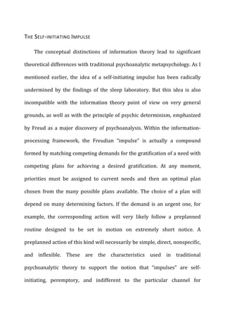 THE	
  SELF-­‐INITIATING	
  IMPULSE	
  
The	
   conceptual	
   distinctions	
   of	
   information	
   theory	
   lead	
   to	
   significant	
  
theoretical	
  differences	
  with	
  traditional	
  psychoanalytic	
  metapsychology.	
  As	
  I	
  
mentioned	
   earlier,	
   the	
   idea	
   of	
   a	
   self-­‐initiating	
   impulse	
   has	
   been	
   radically	
  
undermined	
   by	
   the	
   findings	
   of	
   the	
   sleep	
   laboratory.	
   But	
   this	
   idea	
   is	
   also	
  
incompatible	
   with	
   the	
   information	
   theory	
   point	
   of	
   view	
   on	
   very	
   general	
  
grounds,	
  as	
  well	
  as	
  with	
  the	
  principle	
  of	
  psychic	
  determinism,	
  emphasized	
  
by	
  Freud	
  as	
  a	
  major	
  discovery	
  of	
  psychoanalysis.	
  Within	
  the	
  information-­‐
processing	
   framework,	
   the	
   Freudian	
   “impulse”	
   is	
   actually	
   a	
   compound	
  
formed	
  by	
  matching	
  competing	
  demands	
  for	
  the	
  gratification	
  of	
  a	
  need	
  with	
  
competing	
   plans	
   for	
   achieving	
   a	
   desired	
   gratification.	
   At	
   any	
   moment,	
  
priorities	
   must	
   be	
   assigned	
   to	
   current	
   needs	
   and	
   then	
   an	
   optimal	
   plan	
  
chosen	
   from	
   the	
   many	
   possible	
   plans	
   available.	
   The	
   choice	
   of	
   a	
   plan	
   will	
  
depend	
  on	
  many	
  determining	
  factors.	
  If	
  the	
  demand	
  is	
  an	
  urgent	
  one,	
  for	
  
example,	
   the	
   corresponding	
   action	
   will	
   very	
   likely	
   follow	
   a	
   preplanned	
  
routine	
   designed	
   to	
   be	
   set	
   in	
   motion	
   on	
   extremely	
   short	
   notice.	
   A	
  
preplanned	
  action	
  of	
  this	
  kind	
  will	
  necessarily	
  be	
  simple,	
  direct,	
  nonspecific,	
  
and	
   inflexible.	
   These	
   are	
   the	
   characteristics	
   used	
   in	
   traditional	
  
psychoanalytic	
   theory	
   to	
   support	
   the	
   notion	
   that	
   “impulses”	
   are	
   self-­‐
initiating,	
   peremptory,	
   and	
   indifferent	
   to	
   the	
   particular	
   channel	
   for	
  
 
