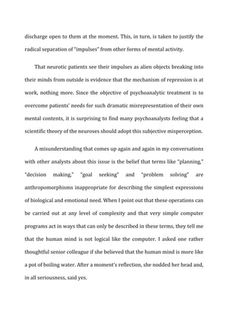 discharge	
  open	
  to	
  them	
  at	
  the	
  moment.	
  This,	
  in	
  turn,	
  is	
  taken	
  to	
  justify	
  the	
  
radical	
  separation	
  of	
  “impulses”	
  from	
  other	
  forms	
  of	
  mental	
  activity.	
  
That	
  neurotic	
  patients	
  see	
  their	
  impulses	
  as	
  alien	
  objects	
  breaking	
  into	
  
their	
  minds	
  from	
  outside	
  is	
  evidence	
  that	
  the	
  mechanism	
  of	
  repression	
  is	
  at	
  
work,	
   nothing	
   more.	
   Since	
   the	
   objective	
   of	
   psychoanalytic	
   treatment	
   is	
   to	
  
overcome	
  patients’	
  needs	
  for	
  such	
  dramatic	
  misrepresentation	
  of	
  their	
  own	
  
mental	
  contents,	
  it	
  is	
  surprising	
  to	
  find	
  many	
  psychoanalysts	
  feeling	
  that	
  a	
  
scientific	
  theory	
  of	
  the	
  neuroses	
  should	
  adopt	
  this	
  subjective	
  misperception.	
  
A	
  misunderstanding	
  that	
  comes	
  up	
  again	
  and	
  again	
  in	
  my	
  conversations	
  
with	
  other	
  analysts	
  about	
  this	
  issue	
  is	
  the	
  belief	
  that	
  terms	
  like	
  “planning,”	
  
“decision	
   making,”	
   “goal	
   seeking”	
   and	
   “problem	
   solving”	
   are	
  
anthropomorphisms	
  inappropriate	
  for	
  describing	
  the	
  simplest	
  expressions	
  
of	
  biological	
  and	
  emotional	
  need.	
  When	
  I	
  point	
  out	
  that	
  these	
  operations	
  can	
  
be	
   carried	
   out	
   at	
   any	
   level	
   of	
   complexity	
   and	
   that	
   very	
   simple	
   computer	
  
programs	
  act	
  in	
  ways	
  that	
  can	
  only	
  be	
  described	
  in	
  these	
  terms,	
  they	
  tell	
  me	
  
that	
   the	
   human	
   mind	
   is	
   not	
   logical	
   like	
   the	
   computer.	
   I	
   asked	
   one	
   rather	
  
thoughtful	
  senior	
  colleague	
  if	
  she	
  believed	
  that	
  the	
  human	
  mind	
  is	
  more	
  like	
  
a	
  pot	
  of	
  boiling	
  water.	
  After	
  a	
  moment’s	
  reflection,	
  she	
  nodded	
  her	
  head	
  and,	
  
in	
  all	
  seriousness,	
  said	
  yes.	
  
 
