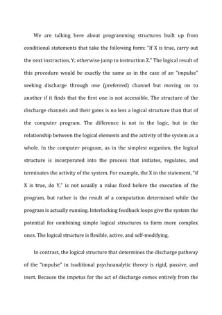 We	
   are	
   talking	
   here	
   about	
   programming	
   structures	
   built	
   up	
   from	
  
conditional	
  statements	
  that	
  take	
  the	
  following	
  form:	
  “If	
  X	
  is	
  true,	
  carry	
  out	
  
the	
  next	
  instruction,	
  Y;	
  otherwise	
  jump	
  to	
  instruction	
  Z.”	
  The	
  logical	
  result	
  of	
  
this	
   procedure	
   would	
   be	
   exactly	
   the	
   same	
   as	
   in	
   the	
   case	
   of	
   an	
   “impulse”	
  
seeking	
   discharge	
   through	
   one	
   (preferred)	
   channel	
   but	
   moving	
   on	
   to	
  
another	
  if	
  it	
  finds	
  that	
  the	
  first	
  one	
  is	
  not	
  accessible.	
  The	
  structure	
  of	
  the	
  
discharge	
  channels	
  and	
  their	
  gates	
  is	
  no	
  less	
  a	
  logical	
  structure	
  than	
  that	
  of	
  
the	
   computer	
   program.	
   The	
   difference	
   is	
   not	
   in	
   the	
   logic,	
   but	
   in	
   the	
  
relationship	
  between	
  the	
  logical	
  elements	
  and	
  the	
  activity	
  of	
  the	
  system	
  as	
  a	
  
whole.	
   In	
   the	
   computer	
   program,	
   as	
   in	
   the	
   simplest	
   organism,	
   the	
   logical	
  
structure	
   is	
   incorporated	
   into	
   the	
   process	
   that	
   initiates,	
   regulates,	
   and	
  
terminates	
  the	
  activity	
  of	
  the	
  system.	
  For	
  example,	
  the	
  X	
  in	
  the	
  statement,	
  “if	
  
X	
   is	
   true,	
   do	
   Y,”	
   is	
   not	
   usually	
   a	
   value	
   fixed	
   before	
   the	
   execution	
   of	
   the	
  
program,	
   but	
   rather	
   is	
   the	
   result	
   of	
   a	
   computation	
   determined	
   while	
   the	
  
program	
  is	
  actually	
  running.	
  Interlocking	
  feedback	
  loops	
  give	
  the	
  system	
  the	
  
potential	
   for	
   combining	
   simple	
   logical	
   structures	
   to	
   form	
   more	
   complex	
  
ones.	
  The	
  logical	
  structure	
  is	
  flexible,	
  active,	
  and	
  self-­‐modifying.	
  
In	
  contrast,	
  the	
  logical	
  structure	
  that	
  determines	
  the	
  discharge	
  pathway	
  
of	
   the	
   “impulse”	
   in	
   traditional	
   psychoanalytic	
   theory	
   is	
   rigid,	
   passive,	
   and	
  
inert.	
  Because	
  the	
  impetus	
  for	
  the	
  act	
  of	
  discharge	
  comes	
  entirely	
  from	
  the	
  
 