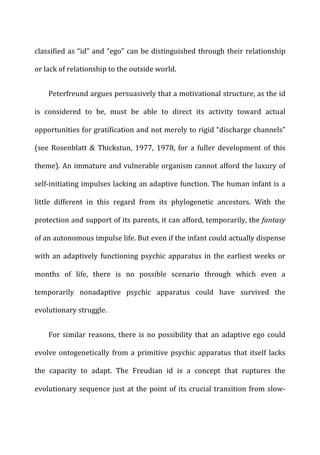 classified	
  as	
  “id”	
  and	
  “ego”	
  can	
  be	
  distinguished	
  through	
  their	
  relationship	
  
or	
  lack	
  of	
  relationship	
  to	
  the	
  outside	
  world.	
  
Peterfreund	
  argues	
  persuasively	
  that	
  a	
  motivational	
  structure,	
  as	
  the	
  id	
  
is	
   considered	
   to	
   be,	
   must	
   be	
   able	
   to	
   direct	
   its	
   activity	
   toward	
   actual	
  
opportunities	
  for	
  gratification	
  and	
  not	
  merely	
  to	
  rigid	
  “discharge	
  channels”	
  
(see	
   Rosenblatt	
   &	
   Thickstun,	
   1977,	
   1978,	
   for	
   a	
   fuller	
   development	
   of	
   this	
  
theme).	
  An	
  immature	
  and	
  vulnerable	
  organism	
  cannot	
  afford	
  the	
  luxury	
  of	
  
self-­‐initiating	
  impulses	
  lacking	
  an	
  adaptive	
  function.	
  The	
  human	
  infant	
  is	
  a	
  
little	
   different	
   in	
   this	
   regard	
   from	
   its	
   phylogenetic	
   ancestors.	
   With	
   the	
  
protection	
  and	
  support	
  of	
  its	
  parents,	
  it	
  can	
  afford,	
  temporarily,	
  the	
  fantasy	
  
of	
  an	
  autonomous	
  impulse	
  life.	
  But	
  even	
  if	
  the	
  infant	
  could	
  actually	
  dispense	
  
with	
  an	
  adaptively	
  functioning	
  psychic	
  apparatus	
  in	
  the	
  earliest	
  weeks	
  or	
  
months	
   of	
   life,	
   there	
   is	
   no	
   possible	
   scenario	
   through	
   which	
   even	
   a	
  
temporarily	
   nonadaptive	
   psychic	
   apparatus	
   could	
   have	
   survived	
   the	
  
evolutionary	
  struggle.	
  
For	
  similar	
  reasons,	
  there	
  is	
  no	
  possibility	
  that	
  an	
  adaptive	
  ego	
  could	
  
evolve	
  ontogenetically	
  from	
  a	
  primitive	
  psychic	
  apparatus	
  that	
  itself	
  lacks	
  
the	
   capacity	
   to	
   adapt.	
   The	
   Freudian	
   id	
   is	
   a	
   concept	
   that	
   ruptures	
   the	
  
evolutionary	
  sequence	
  just	
  at	
  the	
  point	
  of	
  its	
  crucial	
  transition	
  from	
  slow-­‐
 