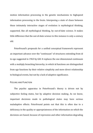 motion	
   information	
   processing	
   in	
   the	
   genetic	
   mechanisms	
   to	
   highspeed	
  
information	
  processing	
  in	
  the	
  brain.	
  Interposing	
  a	
  state	
  of	
  chaos	
  between	
  
these	
   intimately	
   interactive	
   stages	
   of	
   evolution	
   is	
   mythological	
   thinking,	
  
supported,	
   like	
   all	
   mythological	
   thinking,	
   by	
   out-­‐of-­‐date	
   science.	
   It	
   makes	
  
little	
  difference	
  that	
  the	
  out-­‐of-­‐date	
  science	
  in	
  this	
  instance	
  is	
  only	
  a	
  century	
  
old.	
  
Peterfreund’s	
  proposals	
  for	
  a	
  unified	
  conceptual	
  framework	
  represent	
  
an	
  important	
  advance	
  over	
  the	
  “continuum”	
  of	
  structures	
  extending	
  from	
  id	
  
to	
  ego	
  suggested	
  in	
  1963	
  by	
  Gill.	
  It	
  replaces	
  the	
  one	
  dimensional	
  continuum	
  
with	
  a	
  multiply	
  branching	
  hierarchy,	
  in	
  which	
  id	
  functions	
  are	
  distinguished	
  
from	
  ego	
  functions	
  by	
  their	
  relative	
  simplicity	
  and	
  more	
  direct	
  relationship	
  
to	
  biological	
  events,	
  but	
  not	
  by	
  a	
  lack	
  of	
  adaptive	
  significance.	
  
FEELING	
  AND	
  FUNCTION	
  
The	
   psychic	
   apparatus	
   in	
   Peterfreund’s	
   theory	
   is	
   driven	
   not	
   by	
  
subjective	
   feeling	
   states,	
   but	
   by	
   adaptive	
   decision	
   making.	
   As	
   we	
   know,	
  
important	
   decisions	
   made	
   in	
   pathological	
   states	
   may	
   have	
   serious	
  
maladaptive	
   effects.	
   Peterfreund	
   points	
   out	
   that	
   this	
   is	
   often	
   due	
   to	
   a	
  
deficiency	
  in	
  the	
  quality	
  or	
  appropriateness	
  of	
  the	
  information	
  on	
  which	
  the	
  
decisions	
  are	
  based,	
  because	
  of	
  repression	
  and	
  other	
  information-­‐degrading	
  
 