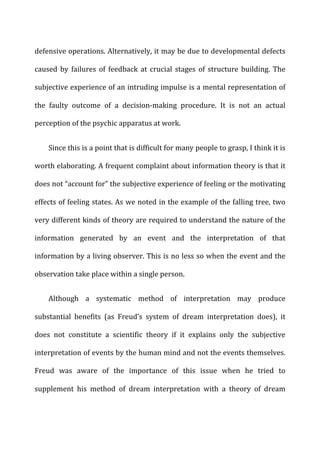 defensive	
  operations.	
  Alternatively,	
  it	
  may	
  be	
  due	
  to	
  developmental	
  defects	
  
caused	
   by	
   failures	
   of	
   feedback	
   at	
   crucial	
   stages	
   of	
   structure	
   building.	
   The	
  
subjective	
  experience	
  of	
  an	
  intruding	
  impulse	
  is	
  a	
  mental	
  representation	
  of	
  
the	
   faulty	
   outcome	
   of	
   a	
   decision-­‐making	
   procedure.	
   It	
   is	
   not	
   an	
   actual	
  
perception	
  of	
  the	
  psychic	
  apparatus	
  at	
  work.	
  
Since	
  this	
  is	
  a	
  point	
  that	
  is	
  difficult	
  for	
  many	
  people	
  to	
  grasp,	
  I	
  think	
  it	
  is	
  
worth	
  elaborating.	
  A	
  frequent	
  complaint	
  about	
  information	
  theory	
  is	
  that	
  it	
  
does	
  not	
  “account	
  for”	
  the	
  subjective	
  experience	
  of	
  feeling	
  or	
  the	
  motivating	
  
effects	
  of	
  feeling	
  states.	
  As	
  we	
  noted	
  in	
  the	
  example	
  of	
  the	
  falling	
  tree,	
  two	
  
very	
  different	
  kinds	
  of	
  theory	
  are	
  required	
  to	
  understand	
  the	
  nature	
  of	
  the	
  
information	
   generated	
   by	
   an	
   event	
   and	
   the	
   interpretation	
   of	
   that	
  
information	
  by	
  a	
  living	
  observer.	
  This	
  is	
  no	
  less	
  so	
  when	
  the	
  event	
  and	
  the	
  
observation	
  take	
  place	
  within	
  a	
  single	
  person.	
  
Although	
   a	
   systematic	
   method	
   of	
   interpretation	
   may	
   produce	
  
substantial	
   benefits	
   (as	
   Freud’s	
   system	
   of	
   dream	
   interpretation	
   does),	
   it	
  
does	
   not	
   constitute	
   a	
   scientific	
   theory	
   if	
   it	
   explains	
   only	
   the	
   subjective	
  
interpretation	
  of	
  events	
  by	
  the	
  human	
  mind	
  and	
  not	
  the	
  events	
  themselves.	
  
Freud	
   was	
   aware	
   of	
   the	
   importance	
   of	
   this	
   issue	
   when	
   he	
   tried	
   to	
  
supplement	
   his	
   method	
   of	
   dream	
   interpretation	
   with	
   a	
   theory	
   of	
   dream	
  
 