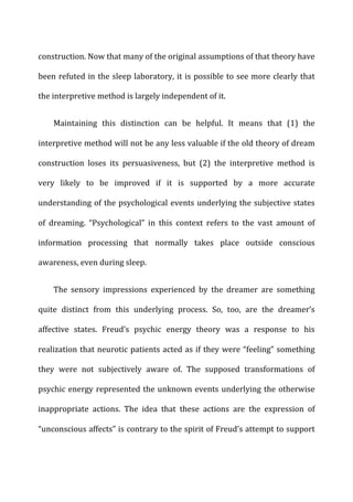 construction.	
  Now	
  that	
  many	
  of	
  the	
  original	
  assumptions	
  of	
  that	
  theory	
  have	
  
been	
  refuted	
  in	
  the	
  sleep	
  laboratory,	
  it	
  is	
  possible	
  to	
  see	
  more	
  clearly	
  that	
  
the	
  interpretive	
  method	
  is	
  largely	
  independent	
  of	
  it.	
  
Maintaining	
   this	
   distinction	
   can	
   be	
   helpful.	
   It	
   means	
   that	
   (1)	
   the	
  
interpretive	
  method	
  will	
  not	
  be	
  any	
  less	
  valuable	
  if	
  the	
  old	
  theory	
  of	
  dream	
  
construction	
   loses	
   its	
   persuasiveness,	
   but	
   (2)	
   the	
   interpretive	
   method	
   is	
  
very	
   likely	
   to	
   be	
   improved	
   if	
   it	
   is	
   supported	
   by	
   a	
   more	
   accurate	
  
understanding	
  of	
  the	
  psychological	
  events	
  underlying	
  the	
  subjective	
  states	
  
of	
   dreaming.	
   “Psychological”	
   in	
   this	
   context	
   refers	
   to	
   the	
   vast	
   amount	
   of	
  
information	
   processing	
   that	
   normally	
   takes	
   place	
   outside	
   conscious	
  
awareness,	
  even	
  during	
  sleep.	
  
The	
   sensory	
   impressions	
   experienced	
   by	
   the	
   dreamer	
   are	
   something	
  
quite	
   distinct	
   from	
   this	
   underlying	
   process.	
   So,	
   too,	
   are	
   the	
   dreamer’s	
  
affective	
   states.	
   Freud’s	
   psychic	
   energy	
   theory	
   was	
   a	
   response	
   to	
   his	
  
realization	
  that	
  neurotic	
  patients	
  acted	
  as	
  if	
  they	
  were	
  “feeling”	
  something	
  
they	
   were	
   not	
   subjectively	
   aware	
   of.	
   The	
   supposed	
   transformations	
   of	
  
psychic	
  energy	
  represented	
  the	
  unknown	
  events	
  underlying	
  the	
  otherwise	
  
inappropriate	
   actions.	
   The	
   idea	
   that	
   these	
   actions	
   are	
   the	
   expression	
   of	
  
“unconscious	
  affects”	
  is	
  contrary	
  to	
  the	
  spirit	
  of	
  Freud’s	
  attempt	
  to	
  support	
  
 