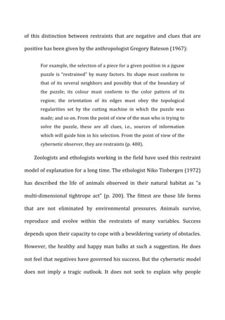of	
   this	
   distinction	
   between	
   restraints	
   that	
   are	
   negative	
   and	
   clues	
   that	
   are	
  
positive	
  has	
  been	
  given	
  by	
  the	
  anthropologist	
  Gregory	
  Bateson	
  (1967):	
  
For	
  example,	
  the	
  selection	
  of	
  a	
  piece	
  for	
  a	
  given	
  position	
  in	
  a	
  jigsaw	
  
puzzle	
  is	
  “restrained”	
  by	
  many	
  factors.	
  Its	
  shape	
  must	
  conform	
  to	
  
that	
  of	
  its	
  several	
  neighbors	
  and	
  possibly	
  that	
  of	
  the	
  boundary	
  of	
  
the	
   puzzle;	
   its	
   colour	
   must	
   conform	
   to	
   the	
   color	
   pattern	
   of	
   its	
  
region;	
   the	
   orientation	
   of	
   its	
   edges	
   must	
   obey	
   the	
   topological	
  
regularities	
   set	
   by	
   the	
   cutting	
   machine	
   in	
   which	
   the	
   puzzle	
   was	
  
made;	
  and	
  so	
  on.	
  From	
  the	
  point	
  of	
  view	
  of	
  the	
  man	
  who	
  is	
  trying	
  to	
  
solve	
   the	
   puzzle,	
   these	
   are	
   all	
   clues,	
   i.e.,	
   sources	
   of	
   information	
  
which	
  will	
  guide	
  him	
  in	
  his	
  selection.	
  From	
  the	
  point	
  of	
  view	
  of	
  the	
  
cybernetic	
  observer,	
  they	
  are	
  restraints	
  (p.	
  400).	
  
Zoologists	
  and	
  ethologists	
  working	
  in	
  the	
  field	
  have	
  used	
  this	
  restraint	
  
model	
  of	
  explanation	
  for	
  a	
  long	
  time.	
  The	
  ethologist	
  Niko	
  Tinbergen	
  (1972)	
  
has	
   described	
   the	
   life	
   of	
   animals	
   observed	
   in	
   their	
   natural	
   habitat	
   as	
   “a	
  
multi-­‐dimensional	
   tightrope	
   act”	
   (p.	
   200).	
   The	
   fittest	
   are	
   those	
   life	
   forms	
  
that	
   are	
   not	
   eliminated	
   by	
   environmental	
   pressures.	
   Animals	
   survive,	
  
reproduce	
   and	
   evolve	
   within	
   the	
   restraints	
   of	
   many	
   variables.	
   Success	
  
depends	
  upon	
  their	
  capacity	
  to	
  cope	
  with	
  a	
  bewildering	
  variety	
  of	
  obstacles.	
  
However,	
  the	
  healthy	
  and	
  happy	
  man	
  balks	
  at	
  such	
  a	
  suggestion.	
  He	
  does	
  
not	
  feel	
  that	
  negatives	
  have	
  governed	
  his	
  success.	
  But	
  the	
  cybernetic	
  model	
  
does	
   not	
   imply	
   a	
   tragic	
   outlook.	
   It	
   does	
   not	
   seek	
   to	
   explain	
   why	
   people	
  
 