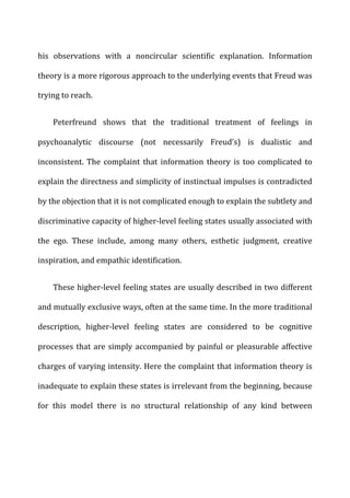 his	
   observations	
   with	
   a	
   noncircular	
   scientific	
   explanation.	
   Information	
  
theory	
  is	
  a	
  more	
  rigorous	
  approach	
  to	
  the	
  underlying	
  events	
  that	
  Freud	
  was	
  
trying	
  to	
  reach.	
  
Peterfreund	
   shows	
   that	
   the	
   traditional	
   treatment	
   of	
   feelings	
   in	
  
psychoanalytic	
   discourse	
   (not	
   necessarily	
   Freud’s)	
   is	
   dualistic	
   and	
  
inconsistent.	
   The	
   complaint	
   that	
   information	
   theory	
   is	
   too	
   complicated	
   to	
  
explain	
  the	
  directness	
  and	
  simplicity	
  of	
  instinctual	
  impulses	
  is	
  contradicted	
  
by	
  the	
  objection	
  that	
  it	
  is	
  not	
  complicated	
  enough	
  to	
  explain	
  the	
  subtlety	
  and	
  
discriminative	
  capacity	
  of	
  higher-­‐level	
  feeling	
  states	
  usually	
  associated	
  with	
  
the	
   ego.	
   These	
   include,	
   among	
   many	
   others,	
   esthetic	
   judgment,	
   creative	
  
inspiration,	
  and	
  empathic	
  identification.	
  
These	
  higher-­‐level	
  feeling	
  states	
  are	
  usually	
  described	
  in	
  two	
  different	
  
and	
  mutually	
  exclusive	
  ways,	
  often	
  at	
  the	
  same	
  time.	
  In	
  the	
  more	
  traditional	
  
description,	
   higher-­‐level	
   feeling	
   states	
   are	
   considered	
   to	
   be	
   cognitive	
  
processes	
  that	
  are	
  simply	
  accompanied	
  by	
  painful	
  or	
  pleasurable	
  affective	
  
charges	
  of	
  varying	
  intensity.	
  Here	
  the	
  complaint	
  that	
  information	
  theory	
  is	
  
inadequate	
  to	
  explain	
  these	
  states	
  is	
  irrelevant	
  from	
  the	
  beginning,	
  because	
  
for	
   this	
   model	
   there	
   is	
   no	
   structural	
   relationship	
   of	
   any	
   kind	
   between	
  
 