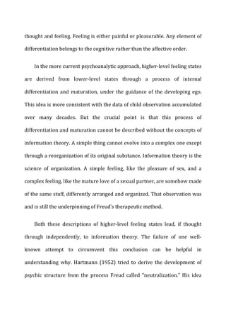 thought	
  and	
  feeling.	
  Feeling	
  is	
  either	
  painful	
  or	
  pleasurable.	
  Any	
  element	
  of	
  
differentiation	
  belongs	
  to	
  the	
  cognitive	
  rather	
  than	
  the	
  affective	
  order.	
  
In	
  the	
  more	
  current	
  psychoanalytic	
  approach,	
  higher-­‐level	
  feeling	
  states	
  
are	
   derived	
   from	
   lower-­‐level	
   states	
   through	
   a	
   process	
   of	
   internal	
  
differentiation	
  and	
  maturation,	
  under	
  the	
  guidance	
  of	
  the	
  developing	
  ego.	
  
This	
  idea	
  is	
  more	
  consistent	
  with	
  the	
  data	
  of	
  child	
  observation	
  accumulated	
  
over	
   many	
   decades.	
   But	
   the	
   crucial	
   point	
   is	
   that	
   this	
   process	
   of	
  
differentiation	
  and	
  maturation	
  cannot	
  be	
  described	
  without	
  the	
  concepts	
  of	
  
information	
  theory.	
  A	
  simple	
  thing	
  cannot	
  evolve	
  into	
  a	
  complex	
  one	
  except	
  
through	
  a	
  reorganization	
  of	
  its	
  original	
  substance.	
  Information	
  theory	
  is	
  the	
  
science	
   of	
   organization.	
   A	
   simple	
   feeling,	
   like	
   the	
   pleasure	
   of	
   sex,	
   and	
   a	
  
complex	
  feeling,	
  like	
  the	
  mature	
  love	
  of	
  a	
  sexual	
  partner,	
  are	
  somehow	
  made	
  
of	
  the	
  same	
  stuff,	
  differently	
  arranged	
  and	
  organized.	
  That	
  observation	
  was	
  
and	
  is	
  still	
  the	
  underpinning	
  of	
  Freud’s	
  therapeutic	
  method.	
  
Both	
   these	
   descriptions	
   of	
   higher-­‐level	
   feeling	
   states	
   lead,	
   if	
   thought	
  
through	
   independently,	
   to	
   information	
   theory.	
   The	
   failure	
   of	
   one	
   well-­‐
known	
   attempt	
   to	
   circumvent	
   this	
   conclusion	
   can	
   be	
   helpful	
   in	
  
understanding	
   why.	
   Hartmann	
   (1952)	
   tried	
   to	
   derive	
   the	
   development	
   of	
  
psychic	
   structure	
   from	
   the	
   process	
   Freud	
   called	
   “neutralization.”	
   His	
   idea	
  
 