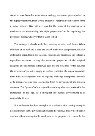 seems	
  to	
  have	
  been	
  that	
  when	
  sexual	
  and	
  aggressive	
  energies	
  are	
  mixed	
  in	
  
the	
  right	
  proportions,	
  their	
  “active	
  principles”	
  react	
  with	
  each	
  other	
  to	
  form	
  
a	
   stable	
   product.	
   (We	
   will	
   overlook	
   for	
   the	
   moment	
   the	
   absence	
   of	
   a	
  
mechanism	
   for	
   determining	
   “the	
   right	
   proportions”	
   or	
   for	
   regulating	
   the	
  
process	
  of	
  mixing,	
  whatever	
  that	
  is	
  taken	
  to	
  be.)	
  
The	
   analogy	
   is	
   clearly	
   with	
   the	
   chemistry	
   of	
   acids	
   and	
   bases.	
   When	
  
solutions	
  of	
  an	
  acid	
  and	
  a	
  base	
  are	
  mixed,	
  their	
  ionic	
  components,	
  initially	
  
distributed	
  at	
  random	
  in	
  the	
  solution,	
  combine	
  and	
  precipitate	
  out	
  to	
  form	
  a	
  
crystalline	
   structure	
   lacking	
   the	
   corrosive	
   properties	
   of	
   the	
   original	
  
reagents.	
  The	
  salt	
  formed	
  in	
  this	
  way	
  becomes	
  the	
  metaphor	
  for	
  the	
  ego.	
  But	
  
the	
  structure	
  of	
  the	
  salt	
  is	
  simply	
  an	
  endless	
  repetition	
  of	
  a	
  simple	
  geometric	
  
form.	
  It	
  is	
  an	
  arrangement	
  with	
  no	
  capacity	
  to	
  change	
  in	
  response	
  to	
  events	
  
or	
  to	
  incorporate	
  any	
  new	
  information	
  from	
  its	
  environment	
  into	
  its	
  own	
  
structure.	
  The	
  “growth”	
  of	
  the	
  crystal	
  has	
  nothing	
  whatever	
  to	
  do	
  with	
  the	
  
maturation	
   of	
   the	
   ego.	
   As	
   a	
   metaphor	
   for	
   human	
   development	
   it	
   is	
  
completely	
  lifeless.	
  
But	
  a	
  tolerance	
  for	
  dead	
  metaphor	
  as	
  a	
  substitute	
  for	
  missing	
  theory	
  is	
  
not	
  uncommon	
  in	
  the	
  psychoanalytic	
  world.	
  For	
  some,	
  a	
  theory	
  need	
  not	
  be	
  
any	
  more	
  than	
  a	
  recognizable	
  word	
  picture.	
  Its	
  purpose	
  is	
  to	
  resemble	
  the	
  
 