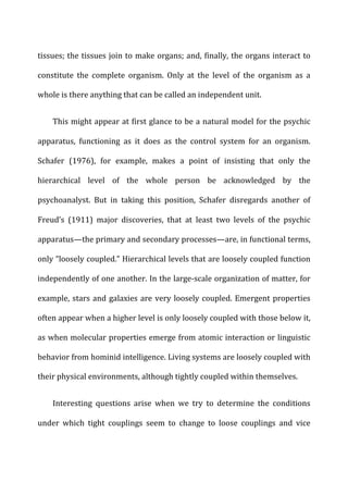 tissues;	
  the	
  tissues	
  join	
  to	
  make	
  organs;	
  and,	
  finally,	
  the	
  organs	
  interact	
  to	
  
constitute	
   the	
   complete	
   organism.	
   Only	
   at	
   the	
   level	
   of	
   the	
   organism	
   as	
   a	
  
whole	
  is	
  there	
  anything	
  that	
  can	
  be	
  called	
  an	
  independent	
  unit.	
  
This	
  might	
  appear	
  at	
  first	
  glance	
  to	
  be	
  a	
  natural	
  model	
  for	
  the	
  psychic	
  
apparatus,	
   functioning	
   as	
   it	
   does	
   as	
   the	
   control	
   system	
   for	
   an	
   organism.	
  
Schafer	
   (1976),	
   for	
   example,	
   makes	
   a	
   point	
   of	
   insisting	
   that	
   only	
   the	
  
hierarchical	
   level	
   of	
   the	
   whole	
   person	
   be	
   acknowledged	
   by	
   the	
  
psychoanalyst.	
   But	
   in	
   taking	
   this	
   position,	
   Schafer	
   disregards	
   another	
   of	
  
Freud’s	
   (1911)	
   major	
   discoveries,	
   that	
   at	
   least	
   two	
   levels	
   of	
   the	
   psychic	
  
apparatus—the	
  primary	
  and	
  secondary	
  processes—are,	
  in	
  functional	
  terms,	
  
only	
  “loosely	
  coupled.”	
  Hierarchical	
  levels	
  that	
  are	
  loosely	
  coupled	
  function	
  
independently	
  of	
  one	
  another.	
  In	
  the	
  large-­‐scale	
  organization	
  of	
  matter,	
  for	
  
example,	
  stars	
  and	
  galaxies	
  are	
  very	
  loosely	
  coupled.	
  Emergent	
  properties	
  
often	
  appear	
  when	
  a	
  higher	
  level	
  is	
  only	
  loosely	
  coupled	
  with	
  those	
  below	
  it,	
  
as	
  when	
  molecular	
  properties	
  emerge	
  from	
  atomic	
  interaction	
  or	
  linguistic	
  
behavior	
  from	
  hominid	
  intelligence.	
  Living	
  systems	
  are	
  loosely	
  coupled	
  with	
  
their	
  physical	
  environments,	
  although	
  tightly	
  coupled	
  within	
  themselves.	
  
Interesting	
   questions	
   arise	
   when	
   we	
   try	
   to	
   determine	
   the	
   conditions	
  
under	
   which	
   tight	
   couplings	
   seem	
   to	
   change	
   to	
   loose	
   couplings	
   and	
   vice	
  
 