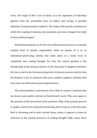 versa.	
   The	
   origin	
   of	
   life	
   is	
   one	
   of	
   these,	
   as	
   is	
   the	
   separation	
   of	
   individual	
  
galaxies	
   from	
   the	
   primordial	
   mass	
   of	
   matter	
   and	
   energy.	
   A	
   possible	
  
definition	
  of	
  psychoanalysis	
  might	
  be	
  “the	
  study	
  of	
  the	
  psychic	
  conditions	
  in	
  
which	
  the	
  coupling	
  of	
  primary	
  and	
  secondary	
  processes	
  changes	
  from	
  tight	
  
to	
  loose	
  and	
  back	
  again.”	
  
Peterfreund	
  prepares	
  us	
  for	
  the	
  view	
  of	
  the	
  primary	
  process	
  as	
  a	
  loosely	
  
coupled	
   level	
   of	
   psychic	
   organization	
   when	
   he	
   speaks	
   of	
   it	
   as	
   an	
  
information-­‐processing	
   activity	
   that	
   takes	
   place	
   at	
   a	
   lower	
   level	
   of	
  
complexity	
   than	
   waking	
   thought.	
   For	
   him,	
   the	
   critical	
   question	
   is	
   the	
  
membership	
  of	
  the	
  primary	
  process	
  in	
  the	
  hierarchy	
  of	
  adaptive	
  functions.	
  
He	
  tries	
  to	
  derive	
  the	
  functional	
  properties	
  of	
  primary	
  process	
  activity	
  from	
  
the	
  features	
  it	
  has	
  in	
  common	
  with	
  more	
  complex	
  cognitive	
  activities	
  that	
  
have	
  clear-­‐cut	
  information-­‐processing	
  functions.	
  
This	
  demonstration	
  is	
  persuasive,	
  but	
  it	
  fails	
  to	
  answer	
  a	
  question	
  that	
  
has	
  drawn	
  some	
  public	
  criticism	
  to	
  Peterfreund’s	
  work.	
  This,	
  once	
  again,	
  is	
  
the	
  question	
  of	
  the	
  persistence	
  of	
  the	
  primitive.	
  Why,	
  if	
  the	
  primary	
  process	
  
is	
  simply	
  a	
  lower	
  level	
  of	
  psychic	
  functioning,	
  does	
  it	
  take	
  on	
  a	
  life	
  of	
  its	
  own,	
  
both	
  in	
  dreaming	
  and	
  in	
  other	
  mental	
  states,	
  where	
  it	
  appears	
  at	
  times	
  to	
  
intervene	
   in	
   the	
   normal	
   processes	
   of	
   waking	
   thought?	
   Why,	
   under	
   these	
  
 
